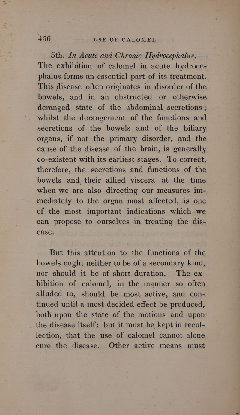 5th. In Acute and Chronic Hydrocephalus, — The exhibition of calomel in acute hydroce- phalus forms an essential part of its treatment. This disease often originates in disorder of the bowels, and in an obstructed or otherwise deranged state of the abdominal secretions ; whilst the derangement of the functions and secretions of the bowels and of the biliary organs, if not the primary disorder, and the cause of the disease of the brain, is generally co-existent with its earliest stages. To correct, therefore, the secretions and functions of the bowels and their allied viscera at the time when we are also directing our measures im- mediately to the organ most affected, 1s one of the most important indications which we can propose to ourselves in treating the dis- ease. But this attention to the functions of the bowels ought neither to be of a secondary kind, nor should it be of short duration. The ex- hibition of calomel, in the manner so often alluded to, should be most active, and con- tinued until a most decided effect be produced, both upon the state of the motions and upon _ the disease itself: but it must be kept in recol- lection, that the use of calomel cannot alone cure the disease. Other active means must