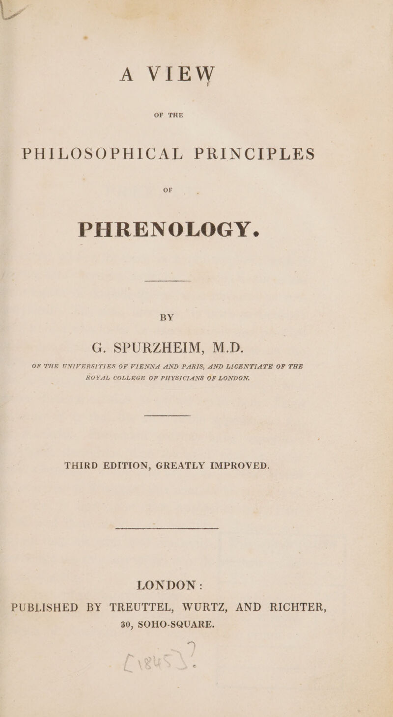 A VIEW OF THE PHILOSOPHICAL PRINCIPLES OF PHRENOLOGY. BY G. SPURZHEIM, M.D. OF THE UNIVERSITIES OF VIENNA AND PARIS, AND LICENTIATE OF THE ROYAL COLLEGE OF PHYSICIANS OF LONDON. THIRD EDITION, GREATLY IMPROVED. LONDON: PUBLISHED BY TREUTTEL, WURTZ, AND RICHTER, 30, SOHO-SQUARE. “ }