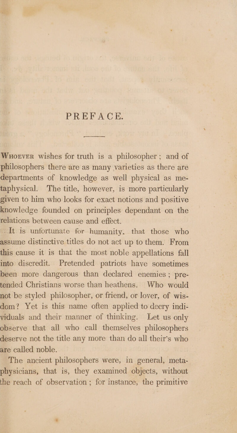 PREFACE. Whoever wishes for truth is a philosopher; and of philosophers there are as many varieties as there are departments of knowledge as well physical as me- taphysical. The title, however, is more particularly given to him who looks for exact notions and positive knowledge founded on principles dependant on the relations between cause and effect. -It is unfortunate for humanity. that those who assume distinctive titles do not act up to them. From this cause it is that the most noble appellations fall into discredit. Pretended patriots have sometimes been more dangerous than declared enemies : pre- tended Christians worse than heathens. Who would not be styled philosopher, or friend, or lover, of wis- dom? Yet is this name often applied to decry indi- viduals and their manner of thinking. Let us only observe that all who call themselves philosophers deserve not the title any more than do all their’s who are called noble. | | The ancient philosophers were, in general, meta- physicians, that is, they examined objects, without the reach of observation ; for instance, the primitive