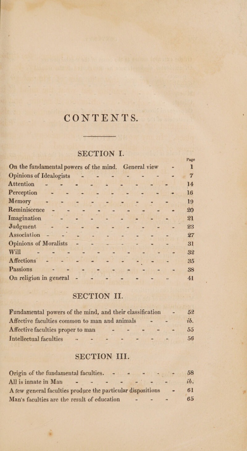 CONTENTS. SECTION I. On the fundamental powers of the mind. General view Opinions of Idealogists —- - - a = * Attention ~- - - : es % HM » Perception Me Bifoet = ghe aes $s we Seite a ~ Memory - - = ss 2 is s ; Meeminiscence. = wm mg Imagination - oh) te 2 EA a Judgment - - “ ~ * “ i x Association - pnt 2 ra ee Opinions of Moralists - - . a r Will ep Wise 5 ie eee EL Pei uy Affections - - Ee - 3 eiiT is Passions - - - - « - 5 “ On religion in general - ie aa at Rake SECTION ITI. Fundamental powers of the mind, and their classification Affective faculties common to man and animals - Affective faculties proper to man - - - - Intellectual faculties re - - - - - SECTION IIT. A few general faculties produce the particular dispositions Man’s faculties are the result of education a - 23