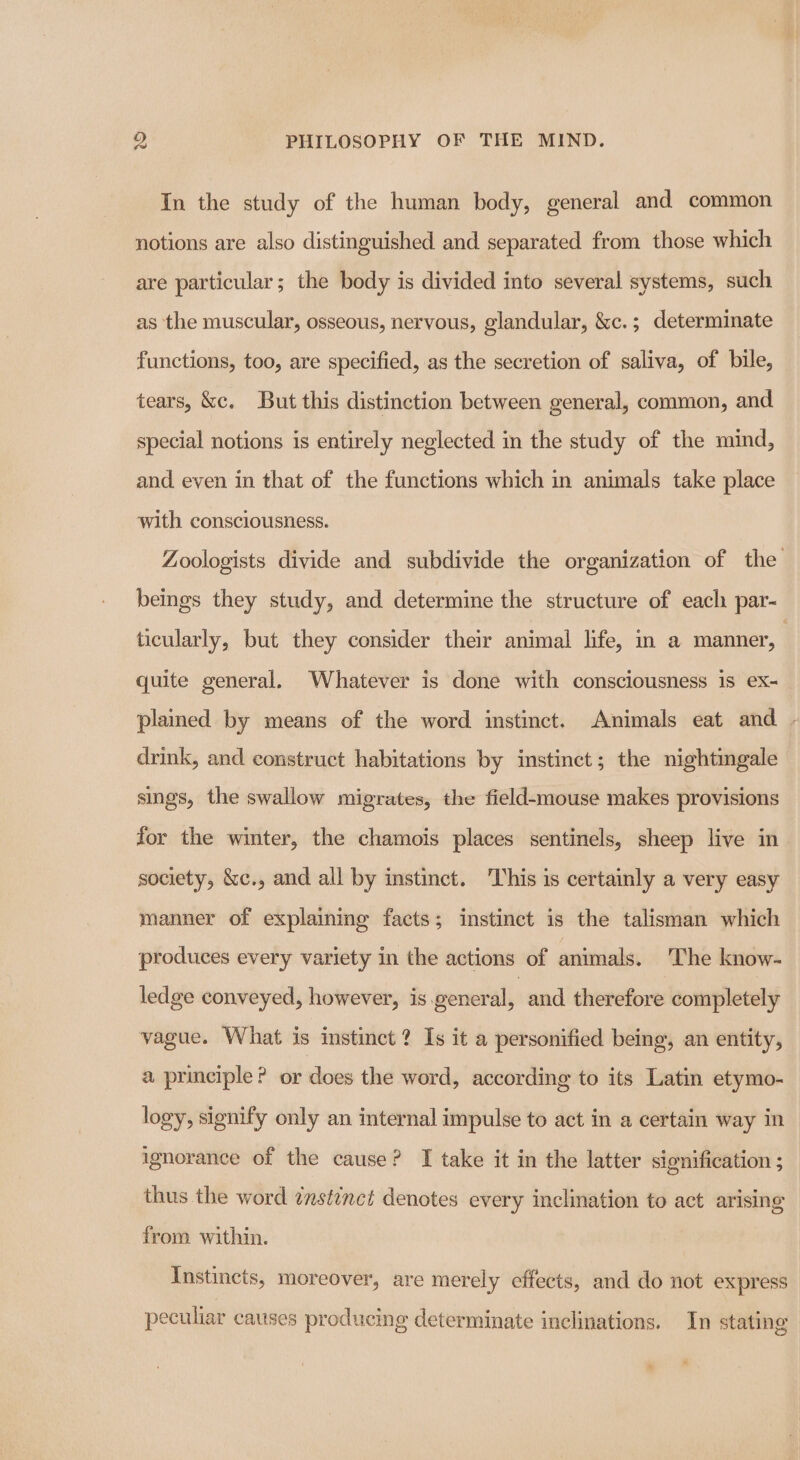 In the study of the human body, general and common notions are also distinguished and separated from those which are particular; the body is divided into several systems, such as the muscular, osseous, nervous, glandular, &amp;c.; determinate functions, too, are specified, as the secretion of saliva, of bile, tears, &amp;c. But this distinction between general, common, and special notions is entirely neglected in the study of the mind, and even in that of the functions which in animals take place with consciousness. Zoologists divide and subdivide the organization of the beings they study, and determine the structure of each par- ticularly, but they consider their animal life, in a manner, quite general. Whatever is done with consciousness is ex- plained by means of the word imstinct. Animals eat and - drink, and construct habitations by instinct; the nightingale sings, the swallow migrates, the field-mouse makes provisions for the winter, the chamois places sentinels, sheep live in society, &amp;c., and all by instinct. This is certainly a very easy manner of explaining facts; instinct is the talisman which produces every variety in the actions of animals. The know- ledge conveyed, however, is general, and therefore completely vague. What is instinct? Is it a personified being, an entity, a principle? or does the word, according to its Latin etymo- logy, signify only an internal impulse to act in a certain way in ignorance of the cause? I take it in the latter signification ; thus the word ¢nstinet denotes every inclination to act arising from. within. Instincts, moreover, are merely effects, and do not express - peculiar causes producing determinate inclinations. In stating