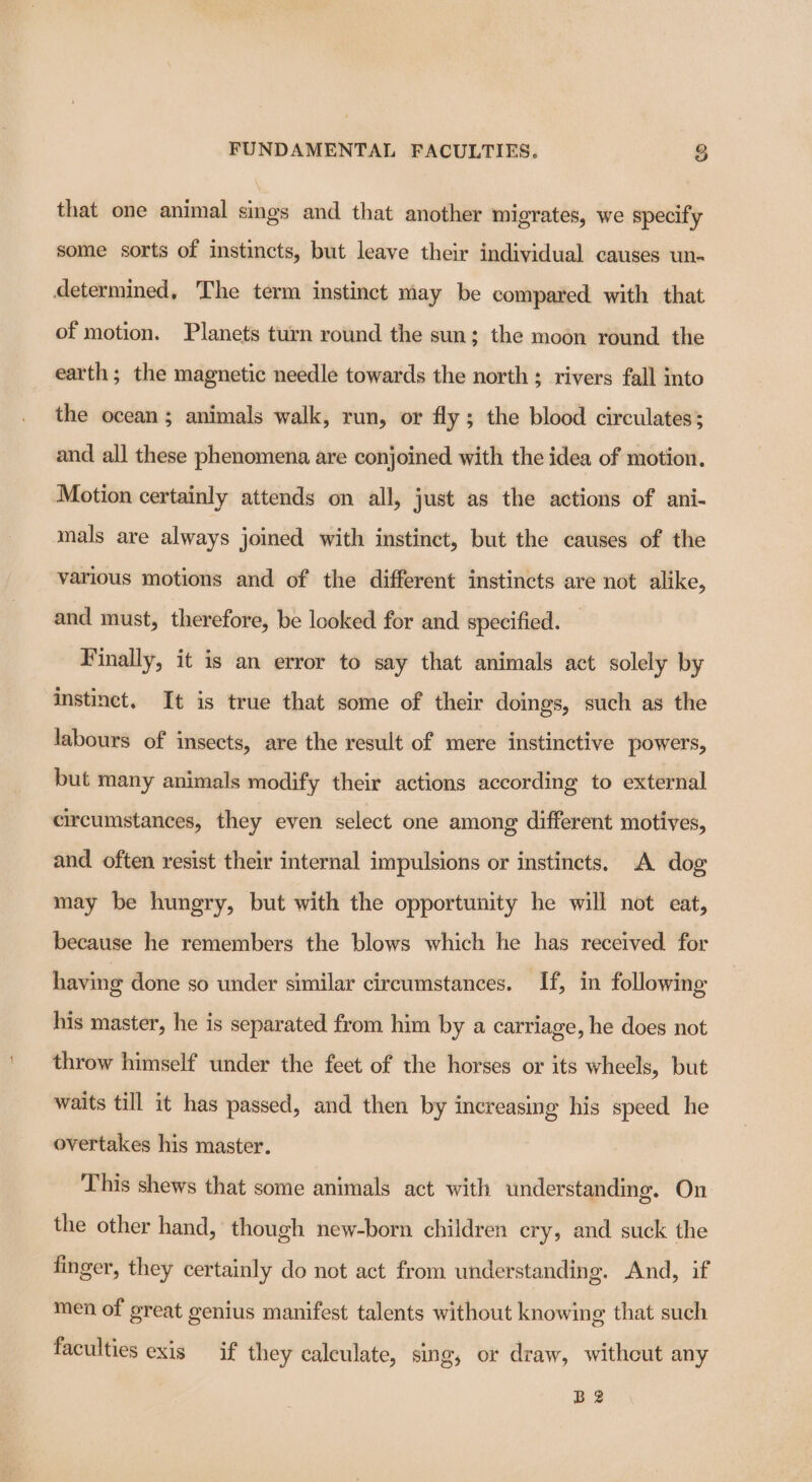 that one animal sings and that another migrates, we specify some sorts of instincts, but leave their individual causes un- determined, The term instinct may be compared with that of motion. Planets turn round the sun; the moon round the earth; the magnetic needle towards the north ; rivers fall into the ocean; animals walk, run, or fly ; the blood circulates; and all these phenomena are conjoined with the idea of motion. Motion certainly attends on all, just as the actions of ani- mals are always joined with instinct, but the causes of the various motions and of the different instincts are not alike, and must, therefore, be looked for and specified. Finally, it is an error to say that animals act solely by instinct. It is true that some of their doings, such as the labours of insects, are the result of mere instinctive powers, but many animals modify their actions according to external circumstances, they even select one among different motives, and often resist their internal impulsions or instincts. A dog may be hungry, but with the opportunity he will not eat, because he remembers the blows which he has received for having done so under similar circumstances. If, in following his master, he is separated from him by a carriage, he does not throw himself under the feet of the horses or its wheels, but waits till it has passed, and then by increasing his speed he overtakes his master. This shews that some animals act with understandmg. On the other hand, though new-born children cry, and suck the finger, they certainly do not act from understanding. And, if men of great genius manifest talents without knowing that such faculties exis if they calculate, sing, or draw, withcut any B2