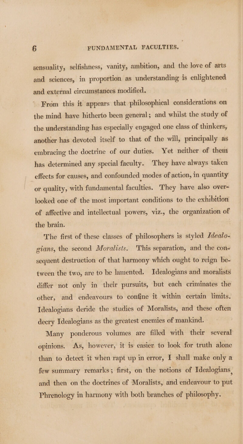 sensuality, selfisliness, vanity, ambition, and the love of arts and sciences, in proportion as understanding is enlightened and external circumstances modified. From this it appears that philosophical considerations on the mind have hitherto been general; and whilst the study of the understanding has especially engaged one class of thinkers, another has devoted itself to that of the will, principally as embracing the doctrine of our duties. Yet neither of them has determined any special faculty. They have always taken effects for causes, and confounded modes of action, in quantity or quality, with fundamental faculties. They have also over- looked one of the most important conditions to the exhibition of affective and intellectual powers, viz., the organization of the brain. The first of these classes of philosophers is styled /dealo- gians, the second Moralists. This separation, and the con- sequent destruction of that harmony which ought to reign be- tween the two, are to be lamented. Idealogians and moralists differ not only in their pursuits, but each criminates the other, and endeavours to confine it within certain limits. Idealogians deride the studies of Moralists, and these often decry Idealogians as the greatest enemies of mankind. Many ponderous volumes are filled with their several opinions. As, however, it is easier to look for truth alone than to detect it when rapt up im error, I shall make only a few summary remarks; first, on the notions of Idealogians. and then on the doctrines of Moralists, and endeavour to put Phrenology in harmony with both branches of philosophy.