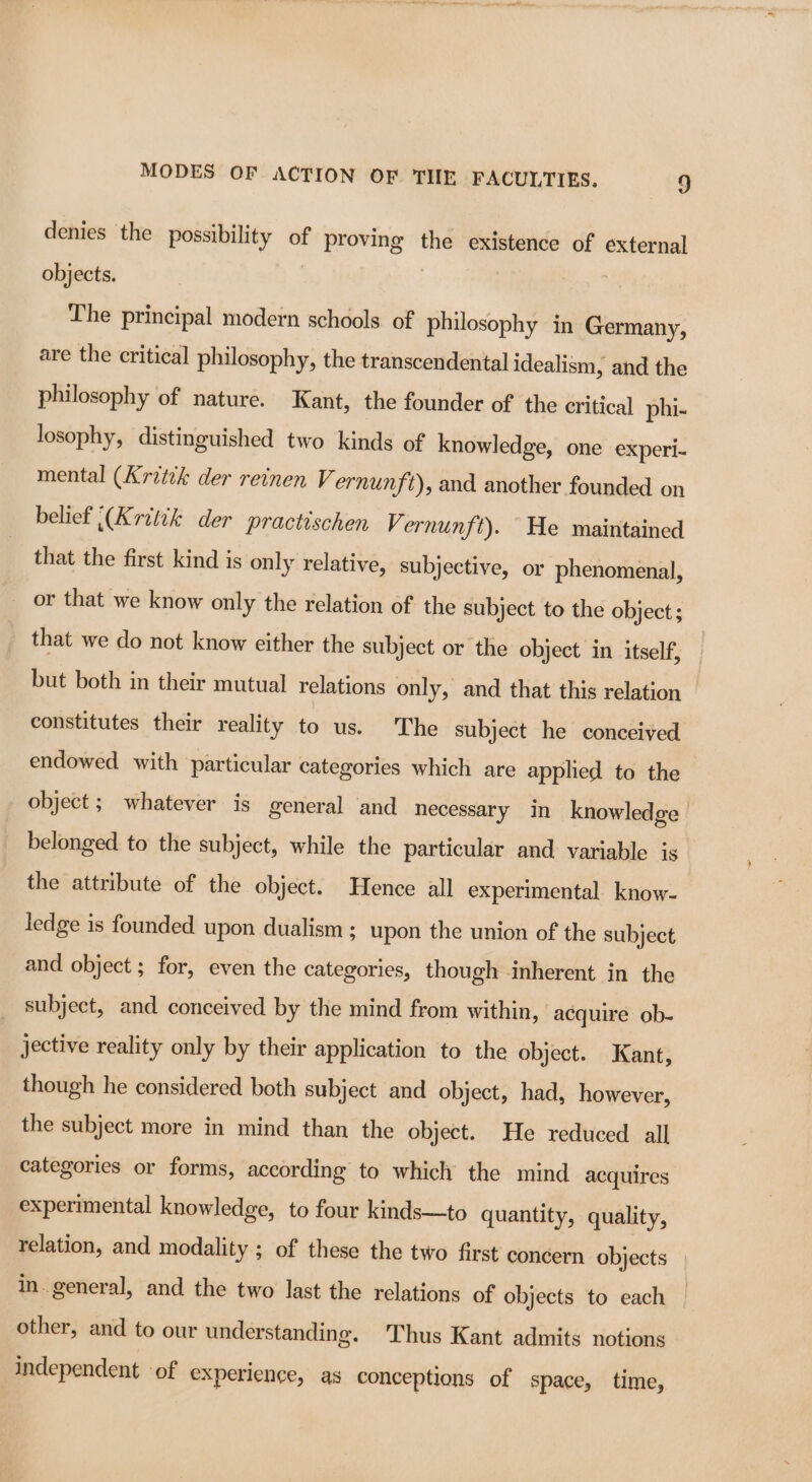 denies the possibility of proving the existence of external objects. | The principal modern schools of philosophy in Germany, are the critical philosophy, the transcendental idealism, and the philosophy of nature. Kant, the founder of the critical phi- losophy, distinguished two kinds of knowledge, one experi- mental (Aritik der reinen Vernunft), and another founded on belief (Kritik der practischen Vernunft). He maintained that the first kind is only relative, subjective, or phenomenal, or that we know only the relation of the subject to the object; that we do not know either the subject or the object in itself, but both in their mutual relations only, and that this relation constitutes their reality to us. The subject he conceived endowed with particular categories which are applied to the object; whatever is general and necessary in knowledge belonged to the subject, while the particular and variable is the attribute of the object. Hence all experimental know- ledge is founded upon dualism ; upon the union of the subject and object ; for, even the categories, though inherent in the subject, and conceived by the mind from within, acquire ob- jective reality only by their application to the object. Kant, though he considered both subject and object, had, however, the subject more in mind than the object. He reduced all categories or forms, according to which the mind acquires experimental knowledge, to four kinds—to quantity, quality, relation, and modality ; of these the two first concern objects in. general, and the two last the relations of objects to each other, and to our understanding. Thus Kant admits notions independent of experience, as conceptions of space, time,