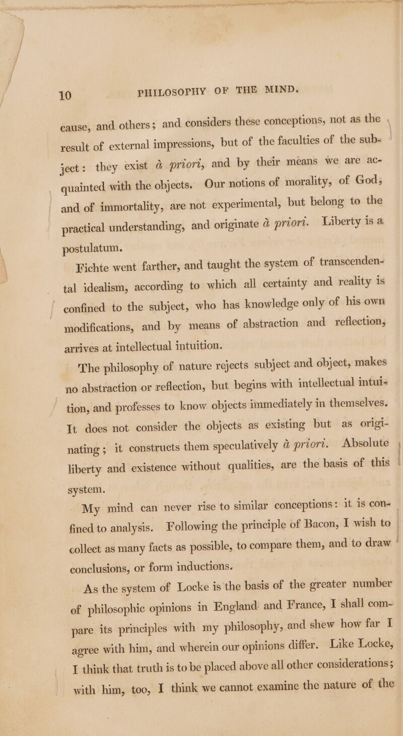 aps MO tag BR RE CTE A ATL LS MEI ripen la Hetty tenor arin? a id ial ol ee a eel 10 PHILOSOPHY OF THE MIND. cause, and others ; and considers these conceptions, not as the . result of external impressions, but of the faculties of the sub- ~ ject: they exist & priori, and by their means we are ac- quainted with the objects. Our notions of morality, of God; and of immortality, are not experimental, but belong to the practical understanding, and originate @ priort. Liberty is a postulatum. Fichte went farther, and taught the system of transcenden- tal idealism, according to which all certainty and reality is ~ eonfined to the subject, who has knowledge only of his own modifications, and by means of abstraction and reflection, arrives at intellectual intuition. The philosophy of nature rejects subject and. object, makes no abstraction or reflection, but begins with intellectual intul- tion, and professes to know objects immediately in themselves. It does not consider the objects as existing but as origi- nating ; it constructs them speculatively & priort. Absolute liberty and existence without qualities, are the basis of this system. : My mind can never rise to similar conceptions: it 1s con — fined to analysis. Following the principle of Bacon, I wish to | collect as many facts as possible, to compare them, and to draw | conclusions, or form inductions. As the system of Locke is the basis of the greater number of philosophic opmions in England: and France, IT shall com- pare its principles with my philosophy, and shew how far I agree with him, and wherein our opinions differ. Like Locke, I think that truth is to be placed above all other considerations ;