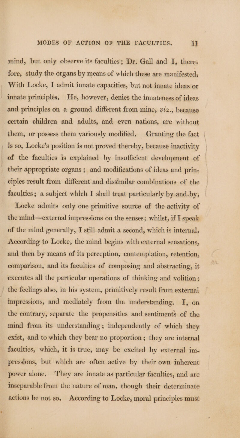 mind, but only observe its faculties; Dr. Gall and I, there- fore, study the organs by means of which these are manifested; With Locke, I admit innate capacities, but not innate ideas or - innate principles. He, however, denies the innateness of ideas and principles on a ground different from mine, viz., because certain children and adults, and even nations, are without them, or possess them variously modified. Granting the fact is so, Locke’s position is not proved thereby, because inactivity their appropriate organs ; and modifications of ideas and prin- ciples result from different and dissimilar combinations of the faculties; a subject which I shall treat particularly by-and-by, Locke admits only one primitive source of the activity of the mind—external impressions on the senses; whilst, if I speak of the mind generally, I still admit a second, which is internal, According to Locke, the mind begins with external sensations, and then by means of its perception, contemplation, retention, comparison, and its faculties of composing and abstracting, it executes all the particular operations of thinking and volition: the feelings also, in his system, primitively result from external impressions, and mediately from the understanding. I, on the contrary, separate the propensities and sentiments of the mind from its understanding ; independently of which they exist, and to which they bear no proportion ; they are internal faculties, which, it is true, may be excited by external im- pressions, but which are often active by their own inherent power alone. They are innate as particular faculties, and are inseparable from the nature of man, though their determinate actions be not so, According to Locke, moral principles must