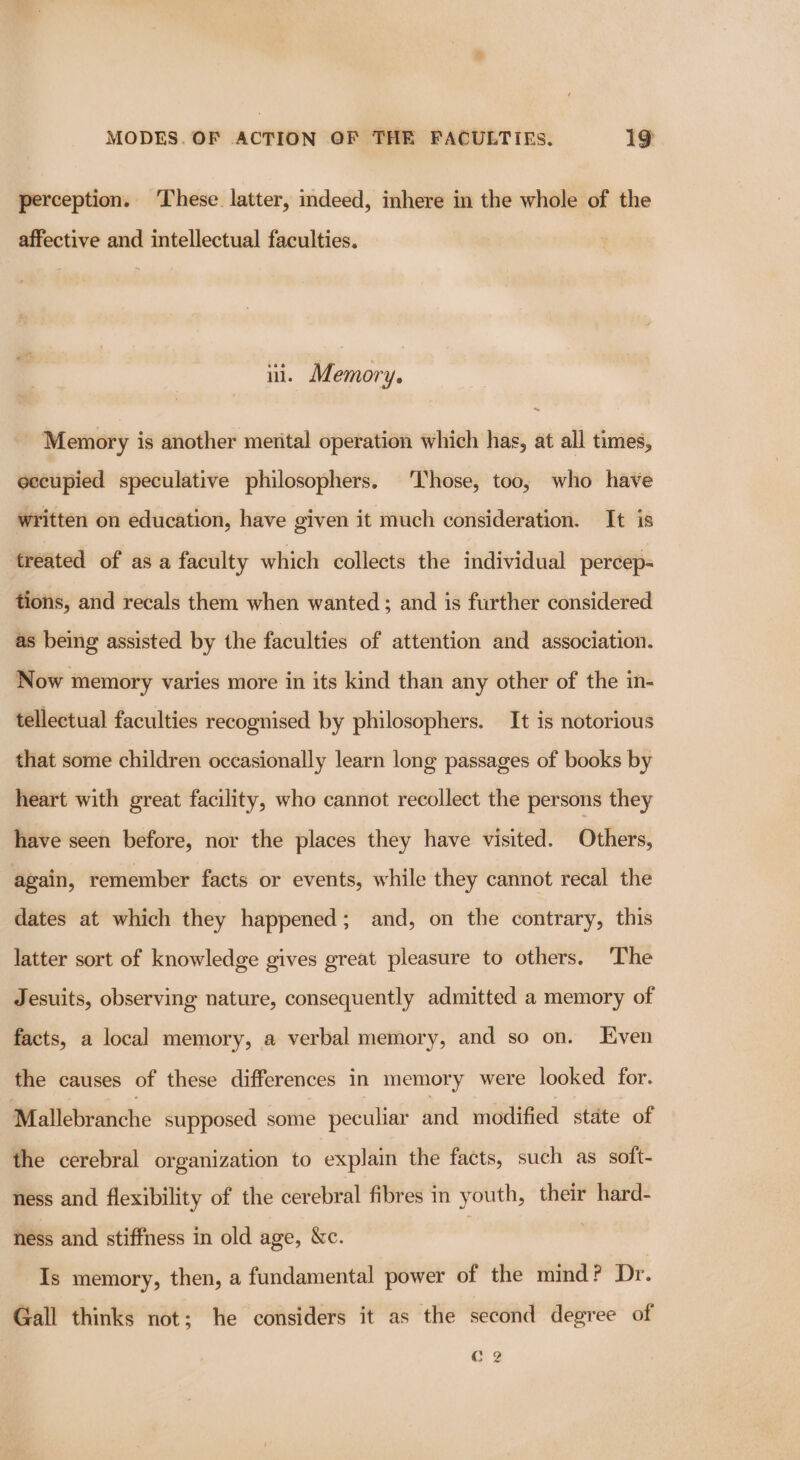 perception. ‘These. latter, indeed, inhere in the whole of the affective and intellectual faculties. ii. Memory. Memory is another mental operation which has, at all times, eccupied speculative philosophers. ‘hose, too, who have written on education, have given it much consideration. It is treated of as a faculty which collects the individual percep- tions, and recals them when wanted; and is further considered as being assisted by the faculties of attention and association. Now memory varies more in its kind than any other of the in- tellectual faculties recognised by philosophers. It is notorious that some children occasionally learn long passages of books by heart with great facility, who cannot recollect the persons they have seen before, nor the places they have visited. Others, again, remember facts or events, while they cannot recal the dates at which they happened; and, on the contrary, this latter sort of knowledge gives great pleasure to others. ‘The Jesuits, observing nature, consequently admitted a memory of facts, a local memory, a verbal memory, and so on. Even the causes of these differences in memory were looked for. Mallebranche supposed some peculiar and modified state of the cerebral organization to explain the facts, such as soft- ness and flexibility of the cerebral fibres in youth, their hard- hess and stiffness in old age, &amp;c. | Is memory, then, a fundamental power of the mind? Dr. Gall thinks not; he considers it as the second degree of C 2 .