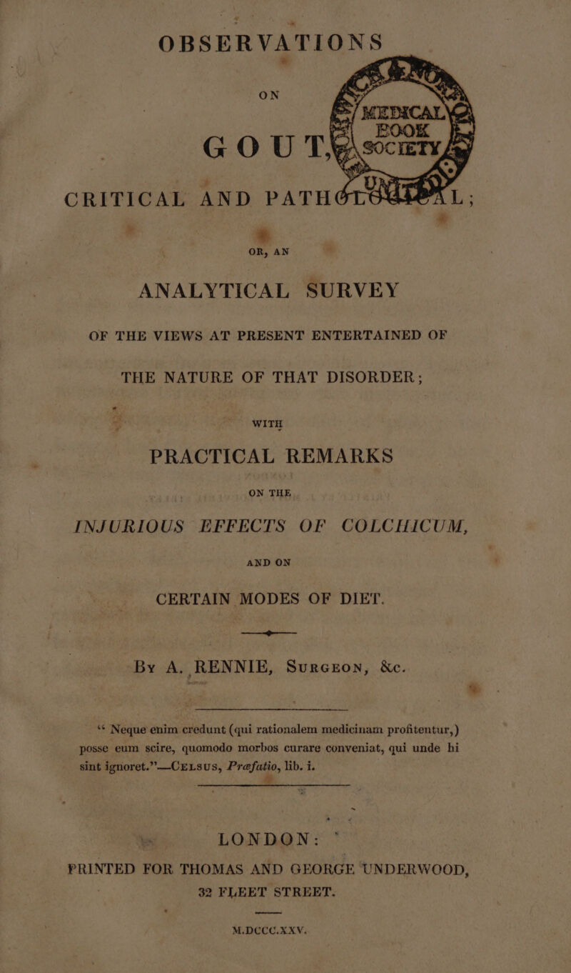 ON ANALYTICAL SURVEY OF THE VIEWS AT PRESENT ENTERTAINED OF THE NATURE OF THAT DISORDER; ss _ WITH PRACTICAL REMARKS ON THE INJURIOUS EFFECTS OF COLCHICUM, AND ON CERTAIN MODES OF DIET. ——_<-——— By A, RENNIE, Surceon, &amp;c. ‘* Neque enim credunt (qui rationalem medicinam profitentur, ) posse eum scire, quomodo morbos curare conveniat, qui unde hi sint ignoret.”—-CELsus, Prefatio, lib. i. &amp; LONDON: PRINTED FOR THOMAS AND GEORGE UNDERWOOD, 32 FLEET STREET. ee M.DCCC.XXV.