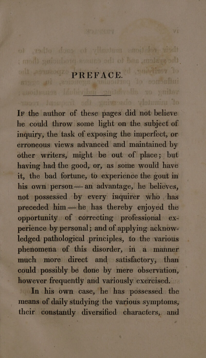 PREFACE. Ir the author of these pages did not believe he could throw some light on the subject of inquiry; the task of exposing the imperfect, or erroneous views advanced and maintained by other writers, might be out of place; but having had the good, or, as some would have it, the bad fortune, to experience the gout in his own person— an advantage, he believes, not possessed by every inquirer who _ has preceded him—he has thereby enjoyed the opportunity of correcting professional ex- perience by personal ; and of applying acknow- ledged. pathological principles, to the various phenomena of this disorder, in a manner much more direct and satisfactory, than could possibly be done by mere observation, however frequently and variously exercised. In his own case, he has possessed. the means of daily studying the various symptoms, their constantly diversified characters, and