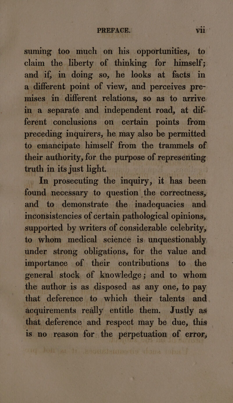 suming too much on his opportunities, to— claim the liberty of thmking for himself; and if, in doing so, he looks at facts in a different point of view, and perceives pre- mises in different relations, so as to arrive in a separate and independent road, at dif- ferent conclusions on certain points from preceding inquirers, he may also be permitted to emancipate himself from the trammels of their authority, for the purpose of representing truth in its just light. _ In prosecuting the inquiry, it ‘ip been found. necessary to question the correctness, and to demonstrate the. imadequacies and inconsistencies of certain pathological opinions, supported by writers of considerable celebrity, to whom medical science is. unquestionably under strong obligations, for the value and importance of their contributions to the general stock of knowledge; and to whom the author is as disposed as any one, to pay that deference to which their talents and acquirements really entitle them. Justly as that. deference and respect may be due, this is no reason for the perpetuation of error;