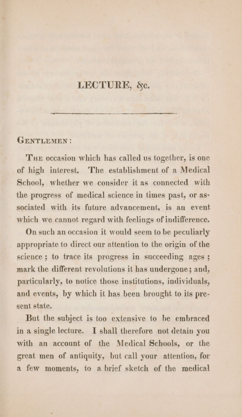 LECTURE, &amp;e. GENTLEMEN: Tue occasion which has called us together, is one of high interest, The establishment of a Medical School, whether we consider it as connected with the progress of medical science in times past, or as- sociated with its future advancement, is an event which we cannot regard with feelings of indifference. On such an occasion it would seem to be peculiarly appropriate to direct our attention to the origin of the science ; to trace its progress in succeeding ages ; mark the different revolutions it has undergone; and, particularly, to notice those institutions, individuals, and events, by which it has been brought to its pre- sent state. But the subject is too extensive to be embraced in a single lecture. I shall therefore not detain you with an account of the Medical Schools, or the great men of antiquity, but call your attention, for a few moments, to a brief sketch of the medical