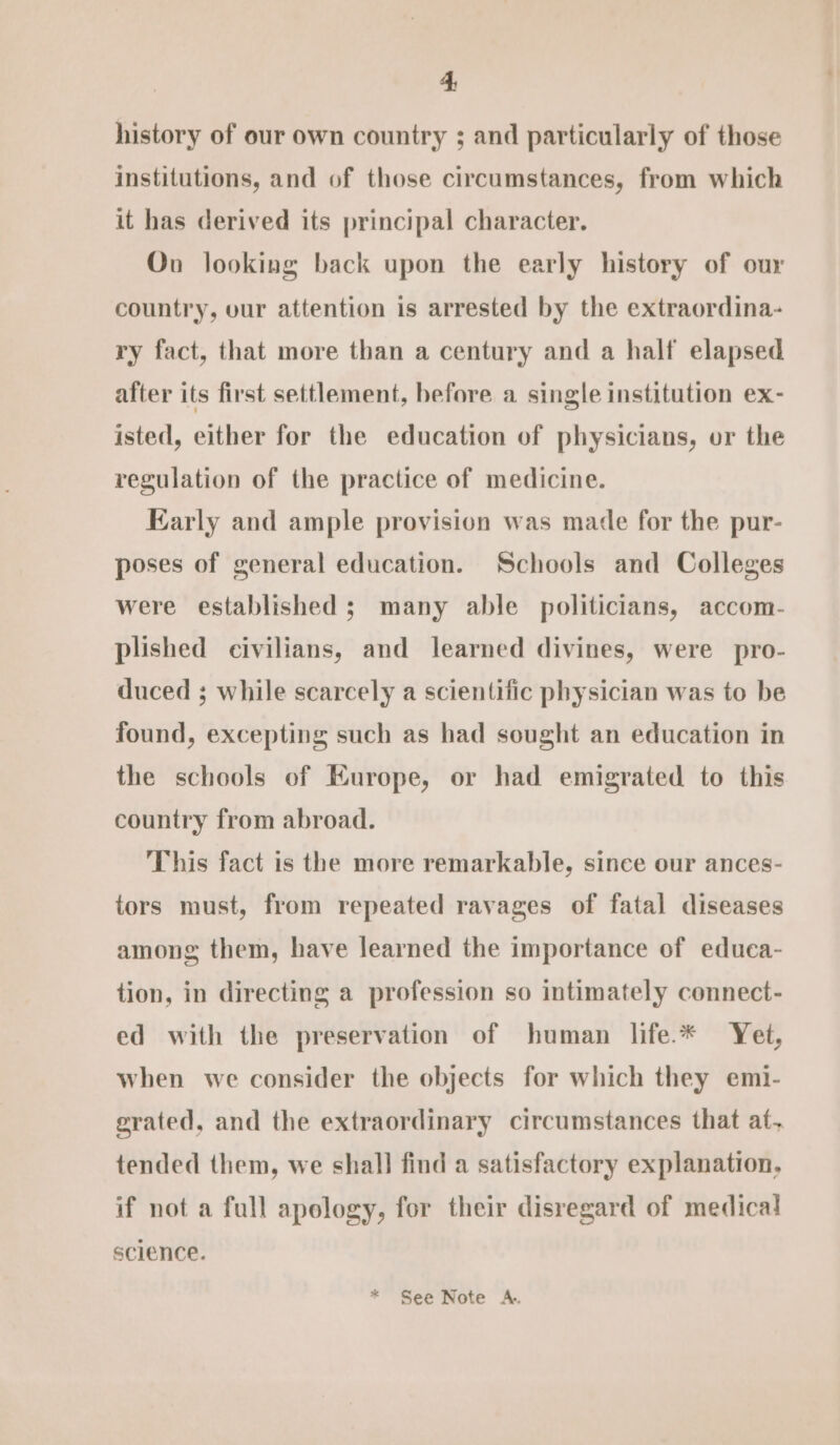 4; history of our own country ; and particularly of those institutions, and of those circumstances, from which it has derived its principal character. Ov looking back upon the early history of our country, our attention is arrested by the extraordina- ry fact, that more than a century and a half elapsed after its first settlement, before a single institution ex- isted, either for the education of physicians, or the regulation of the practice of medicine. Early and ample provision was made for the pur- poses of general education. Schools and Colleges were established; many able politicians, accom- plished civilians, and learned divines, were pro- duced ; while scarcely a scientific physician was to be found, excepting such as had sought an education in the schools of Europe, or had emigrated to this country from abroad. This fact is the more remarkable, since our ances- tors must, from repeated ravages of fatal diseases among them, have learned the importance of educa- tion, in directing a profession so intimately connect- ed with the preservation of human life.* Yet, when we consider the objects for which they emi- grated, and the extraordinary circumstances that af, tended them, we shall find a satisfactory explanation, if not a full apology, for their disregard of medical science.