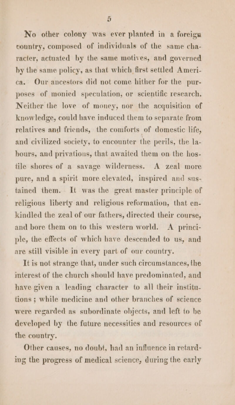 No other colony was ever planted in a foreign country, composed of individuals of the same cha- racter, actuated by the same motives, and governed by the same policy, as that which first settled Ameri- ca. Our ancestors did not come hither for the pur- poses of monied speculation, or scientific research. Neither the love of money, nor the acquisition of knowledge, could have induced them to separate from relatives and friends, the comforts of domestic life, and civilized society, to encounter the perils, the la- hours, and privations, that awaited them on the hos- tile shores of a savage wilderness. A zeal more pure, and a spirit more elevated, inspired and sus- tained them. It was the great master principle of religious liberty and religious reformation, that en- kindled the zeal of our fathers, directed their course, and bore them on to this western world. &lt;A_ princi- ple, the effects of which have descended to us, and are still visible in every part of our country. It is not strange that, under such circumstances, the interest of the church should have predominated, and have given a leading character to all their institu- tions ; while medicine and other branches of science were regarded as subordinate objects, and left to be developed by the future necessities and resources of the country. Other causes, no doubt, had an influence in retard- ing the progress of medical science, during the early