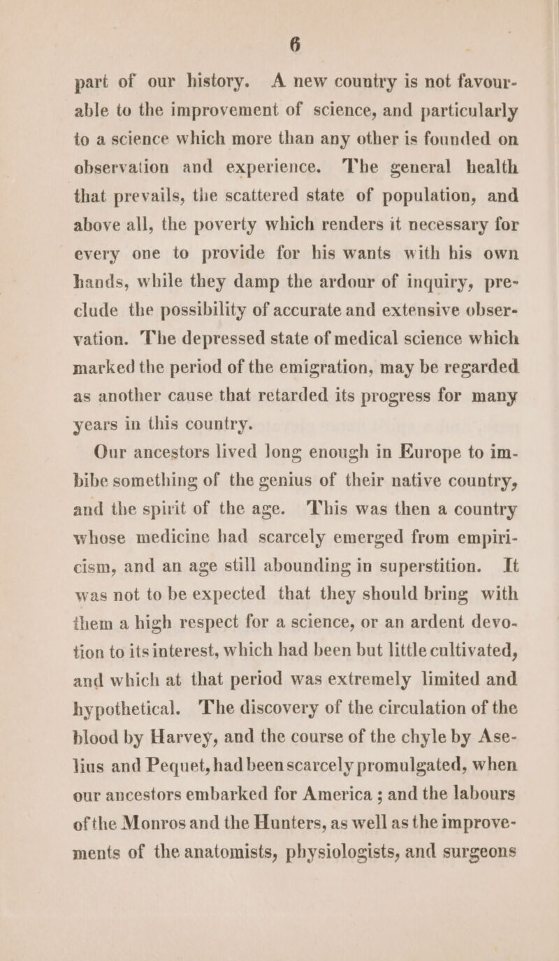 part of our history. A new country is not favour- able to the improvement of science, and particularly to a science which more than any other is founded on observation and experience. The general health that prevails, the scattered state of population, and above all, the poverty which renders it necessary for every ove to provide for his wants with his own hands, while they damp the ardour of inquiry, pre- clude the possibility of accurate and extensive obser- vation. The depressed state of medical science which marked the period of the emigration, may be regarded as another cause that retarded its progress for many years in this country. Our ancestors lived long enough in Europe to im- bibe something of the genius of their native country, and the spirit of the age. This was then a country whose medicine had scarcely emerged frum empiri- cism, and an age still abounding in superstition. It was not to be expected that they should bring with them a high respect for a science, or an ardent devo- tion to its interest, which had been but little cultivated, and which at that period was extremely limited and hypothetical. The discovery of the circulation of the blood by Harvey, and the course of the chyle by Ase- lius and Pequet, had been scarcely promulgated, when our ancestors embarked for America ; and the labours of the Monros and the Hunters, as well as the improve- ments of the anatomists, physiologists, and surgeons