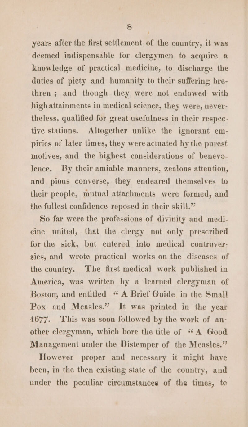 years after the first settlement of the country, it was deemed indispensable for clergymen to acquire a knowledge of practical medicine, to discharge the daties of piety and humanity to their suffering bre- thren ; and though they were not endowed with high attainments in medical science, they were, never- theless, qualified for great usefulness in their respec- tive stations. Altogether unlike the ignorant em- pirics of later times, they were actuated by the purest motives, and the highest considerations of benevo- lence. By their amiable manners, zealous attention, and pious converse, they endeared themselves to their people, mutual attachments were formed, and the fullest confidence reposed in their skill.” So far were the professions of divinity and medi- eine united, that the clergy not only prescribed for the sick, but entered into medical controver- gies, and wrote practical works on the diseases of the country. The first medical work published in America, was written by a learned clergyman of Boston, and entitled “ A Brief Guide in the Small Pox and Measles.” It was printed in the year 1677. ‘This was soon followed by the work of an- other clergyman, which bore the title of “A Good Management under the Distemper of the Measles.” However proper and necessary it might have been, in the then existing state of the country, and under the peculiar circumstances of the times, to