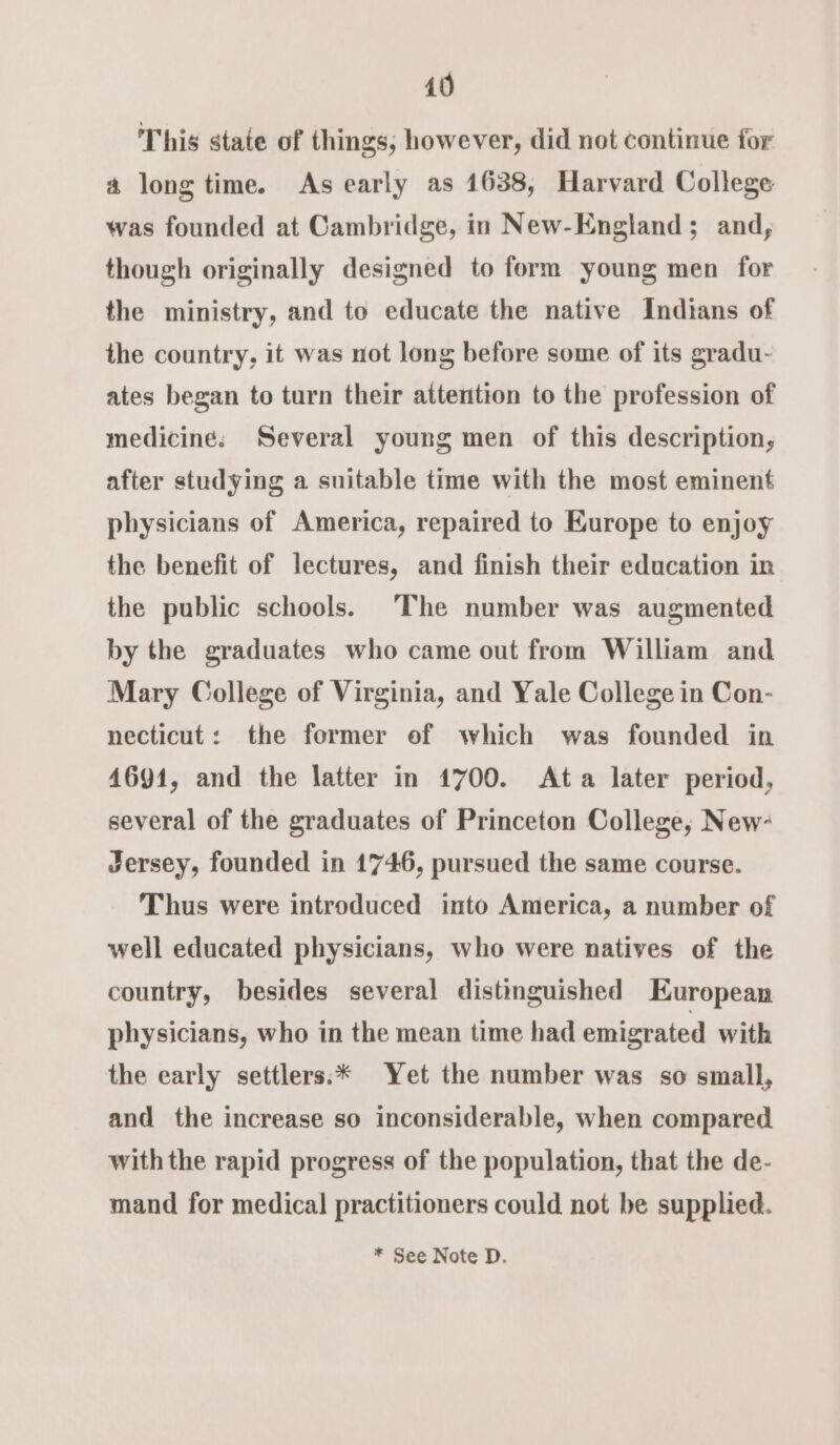 This state of things, however, did not continue for a long time. As early as 1638, Harvard College was founded at Cambridge, in New-England ; and, though originally designed to form young men for the ministry, and to educate the native Indians of the country, it was not long before some of its gradu- ates began to turn their attention to the profession of medicine. Several young men of this description, after studying a suitable time with the most eminent physicians of America, repaired to Europe to enjoy the benefit of lectures, and finish their education in the public schools. The number was augmented by the graduates who came out from William and Mary College of Virginia, and Yale College in Con- necticut: the former of which was founded in 4691, and the latter in 1700. Ata later period, several of the graduates of Princeton College, New: Jersey, founded in 1746, pursued the same course. Thus were introduced into America, a number of well educated physicians, who were natives of the country, besides several distinguished European physicians, who in the mean time had emigrated with the early settlers:* Yet the number was so small, and the increase so inconsiderable, when compared with the rapid progress of the population, that the de- mand for medical practitioners could not be supplied.