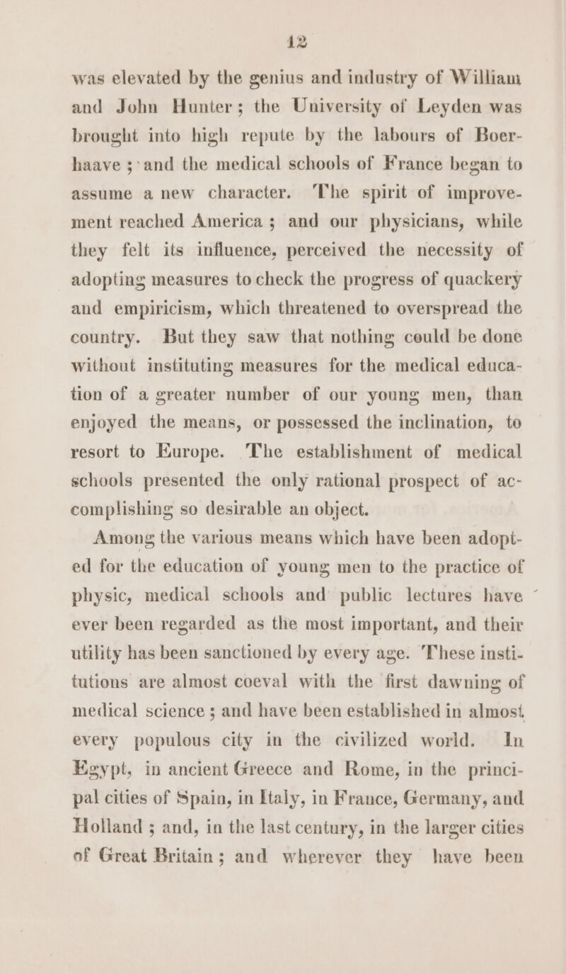 was elevated by the genius and industry of William and John Hunter; the University of Leyden was brought into high repute by the labours of Boer- haave ;'and the medical schools of France began to assume a new character. The spirit of improve- ment reached America ; and our physicians, while they felt its influence, perceived the necessity of adopting measures to check the progress of quackery and empiricism, which threatened to overspread the country. But they saw that nothing ceuld be done without instituting measures for the medical educa- tion of a greater number of our young men, than enjoyed the means, or possessed the inclination, to resort to Europe. The establishment of medical schools presented the only rational prospect of ac- complishing so desirable an object. Among the various means which have been adopt- ed for the education of young men to the practice of physic, medical schools and public lectures have ~ ever been regarded as the most important, and their utility has been sanctioned by every age. These insti- tutions are almost coeval with the first dawning of medical science ; and have been established in almost every populous city in the civilized world. In Egypt, in ancient Greece and Rome, in the princi- pal cities of Spain, in Etaly, in France, Germany, and Holland ; and, in the last century, in the larger cities of Great Britain; and wherever they have been