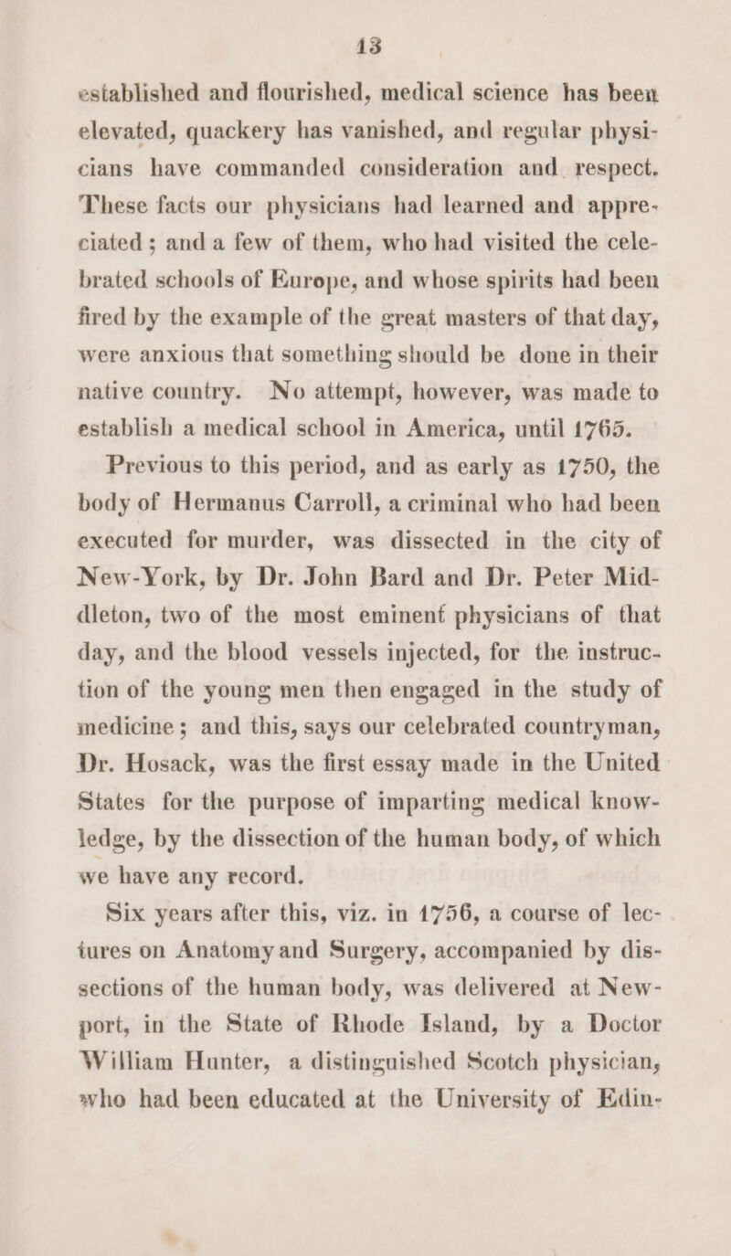 established and flourished, medical science has been elevated, quackery has vanished, and regular physi- cians have commanded consideration and_ respect. These facts our physicians had learned and appre- ciated ; anda few of them, who had visited the cele- brated schools of Kurope, and whose spirits had been fired by the example of the great masters of that day, were anxious that something should be done in their native country. No attempt, however, was made to establish a medical school in America, until 1765. Previous to this period, and as early as 1750, the body of Hermanus Carroll, a criminal who had been executed for murder, was dissected in the city of New-York, by Dr. John Bard and Dr. Peter Mid- dleton, two of the most eminent physicians of that day, and the blood vessels injected, for the instruc- tion of the young men then engaged in the study of medicine ; and this, says our celebrated countryman, Dr. Hosack, was the first essay made in the United States for the purpose of imparting medical know- ledge, by the dissection of the human body, of which we have any record. Six years after this, viz. in 1756, a course of lec- tures on Anatomy and Surgery, accompanied by dis- sections of the human body, was delivered at New- port, in the State of Rhode Island, by a Doctor William Hunter, a distinguished Scotch physician, who had been educated at the University of Edin-