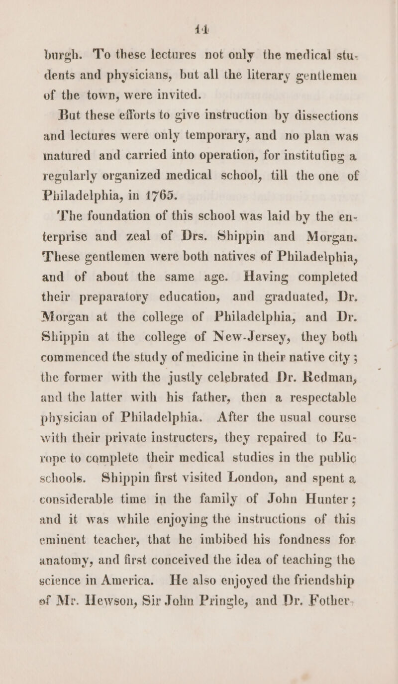 4d burgh. To these lectures not only the medical stu- dents and physicians, but all the literary gentlemen of the town, were invited. But these efforts to give instruction by dissections and lectures were only temporary, and no plan was matured and carried into operation, for institufing a regularly organized medical school, till the one of Philadelphia, in 1765. ‘The foundation of this school was laid by the en- terprise and zeal of Drs. Shippin and Morgan. These gentlemen were both natives of Philadelphia, and of about the same age. Having completed their preparatory education, and graduated, Dr. Morgan at the college of Philadelphia, and Dr. Shippin at the college of New-Jersey, they both commenced the study of medicine in their native city ; the former with the justly celebrated Dr. Redman, and the latter with his father, then a respectable physician of Philadelphia. After the usual course with their private instructers, they repaired to Ku- rope to complete their medical studies in the public schools. Shippin first visited London, and spent a considerable time in the family of John Hunter ; and it was while enjoying the instructions of this eminent teacher, that he imbibed his fondness for anatomy, and first conceived the idea of teaching the science in America. He also enjoyed the friendship of Mr. Hewson, Sir Jahn Pringle, and Dr. Fother.