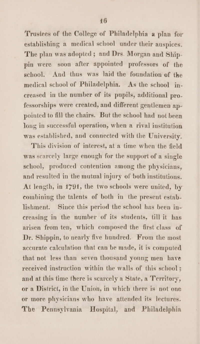 Trustees of the College of Philadelphia a plan for establishing a medical school under their auspices. The plan was adopted; and Drs. Morgan and Ship- pin were soon after appointed professors of the school. And thus was laid the foundation of the medical school of Philadelphia. As the school in- creased in the number of its pupils, additional pro- fessorships were created, and different gentlemen ap- pointed to fill the chairs. But the school had not been long in successful operation, when a rival institution was established, and connected with the University. This division of interest, at a time when the field was scarcely large enough for the support of a single school, produced contention among the physicians, and resulted in the mutual injury of both institutions. At length, in 1791, the two schools were united, by coimbining the talents of both in the present estab- lishment. Since this period the school has been in- creasing in the number of its students, till it has arisen from ten, which composed the first class of Dr. Shippin, to nearly five hundred. From the most accurate calculation that can be made, it is computed that not less than seven thousand young men have received instruction within the walls of this school : and at this time there is scarcely a State, a Territory, or a District, in the Union, in which there is not one or more physicians who have attended its lectures. The Pennsylvania Hospital. and Philadelphia
