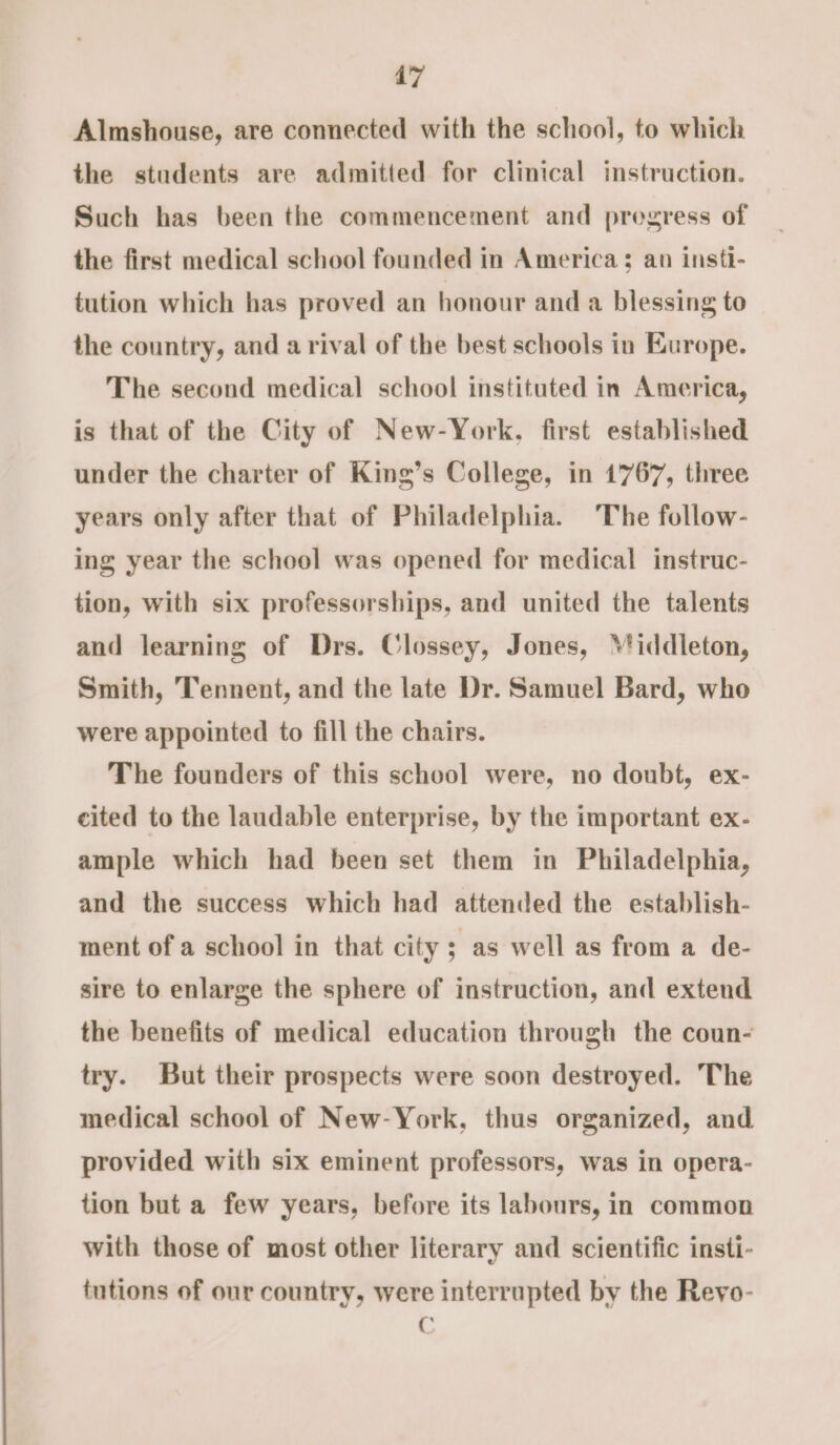 Almshouse, are connected with the school, to which the students are admitted for clinical instruction. Such has been the commencement and progress of the first medical school founded in America; an insti- tution which has proved an honour and a blessing to the country, and a rival of the best schools in Europe. The second medical school instituted in America, is that of the City of New-York. first established under the charter of King’s College, in 1767, three years only after that of Philadelphia. The follow- ing year the school was opened for medical instruc- tion, with six professorships, and united the talents and learning of Drs. Clossey, Jones, ‘'iddleton, Smith, Tennent, and the late Dr. Samuel Bard, who were appointed to fill the chairs. The founders of this school were, no doubt, ex- cited to the laudable enterprise, by the important ex- ample which had been set them in Philadelphia, and the success which had attended the establish- ment of a school in that city; as well as from a de- sire to enlarge the sphere of instruction, and extend the benefits of medical education through the coun- try. But their prospects were soon destroyed. The medical school of New-York, thus organized, and provided with six eminent professors, was in opera- tion but a few years, before its labours, in common with those of most other literary and scientific insti- tutions of our country, were interrupted by the Reyo- C