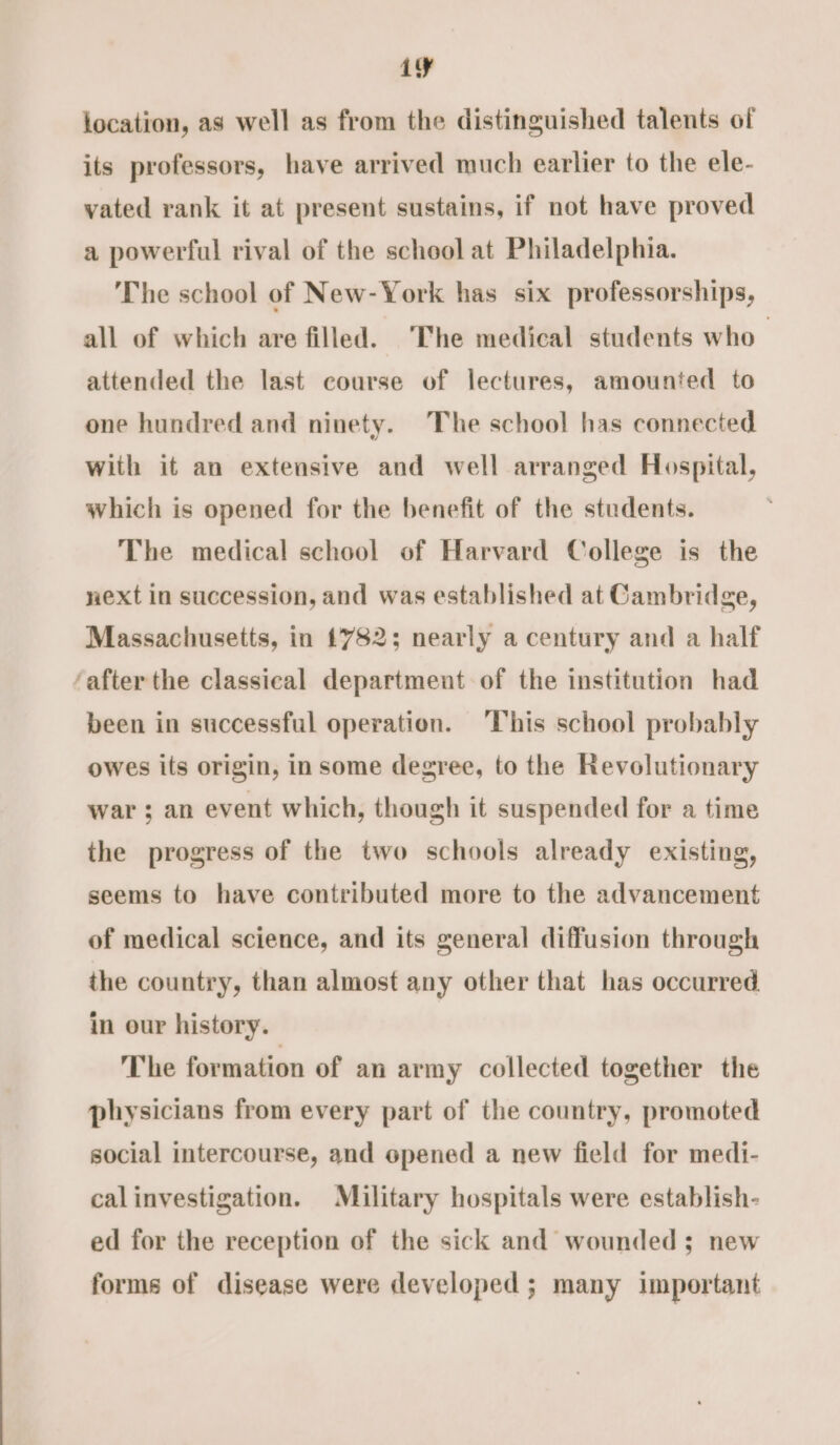 iy location, as well as from the distinguished talents of its professors, have arrived much earlier to the ele- vated rank it at present sustains, if not have proved a powerful rival of the school at Philadelphia. The school of New-York has six professorships, all of which are filled. The medical students who attended the last course of lectures, amounted to one hundred and ninety. The school has connected with it an extensive and well arranged Hospital, which is opened for the benefit of the students. The medical school of Harvard College is the next in succession, and was established at Cambridge, Massachusetts, in 1782; nearly a century and a half ‘after the classical department of the institution had been in successful operation. ‘This school probably owes its origin, in some degree, to the Revolutionary war ; an event which, though it suspended for a time the progress of the two schools already existing, seems to have contributed more to the advancement of medical science, and its general diffusion through the country, than almost any other that has occurred in our history. The formation of an army collected together the physicians from every part of the country, promoted social intercourse, and opened a new field for medi- calinvestigation. Military hospitals were establish- ed for the reception of the sick and wounded; new forms of disease were developed ; many important