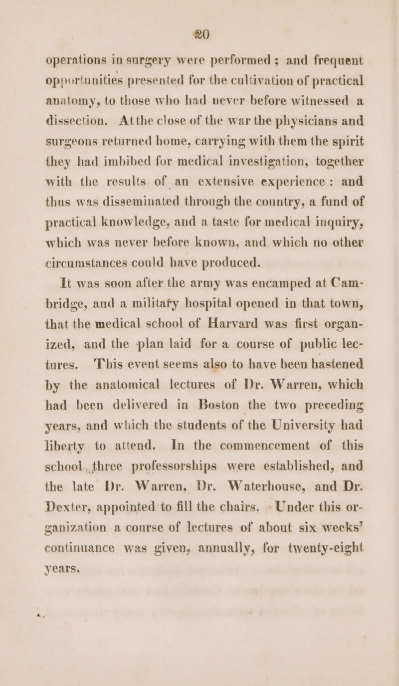 operations in surgery were performed ; and frequent opportunities presented for the cultivation of practical anatomy, to those who had never before witnessed a dissection. Atthe close of the war the physicians and surgeons returned home, carrying with them the spirit they had imbibed for medical investigation, together with the results of an extensive experience: and thus was disseminated through the country, a fund of practical knowledge, and a taste for medical inquiry, which was never before known, and which no other circumstances could have produced. It was soon after the army was encamped at Cam- bridge, and a militaty hospital opened in that town, that the medical school of Harvard was first organ- ized, and the plan laid for a course of public lec- tures. This event seems also to have been hastened by the anatomical lectures of Dr. Warren, which had been delivered in Boston the two preceding years, and which the students of the University had liberty to attend. In the commencement of this school,.three professorships were established, and the late Dr. Warren, Dr. Waterhouse, and Dr. Dexter, appointed to fill the chairs. - Under this or- ganization a course of lectures of about six weeks’ continuance was given, annually, for twenty-eight years.