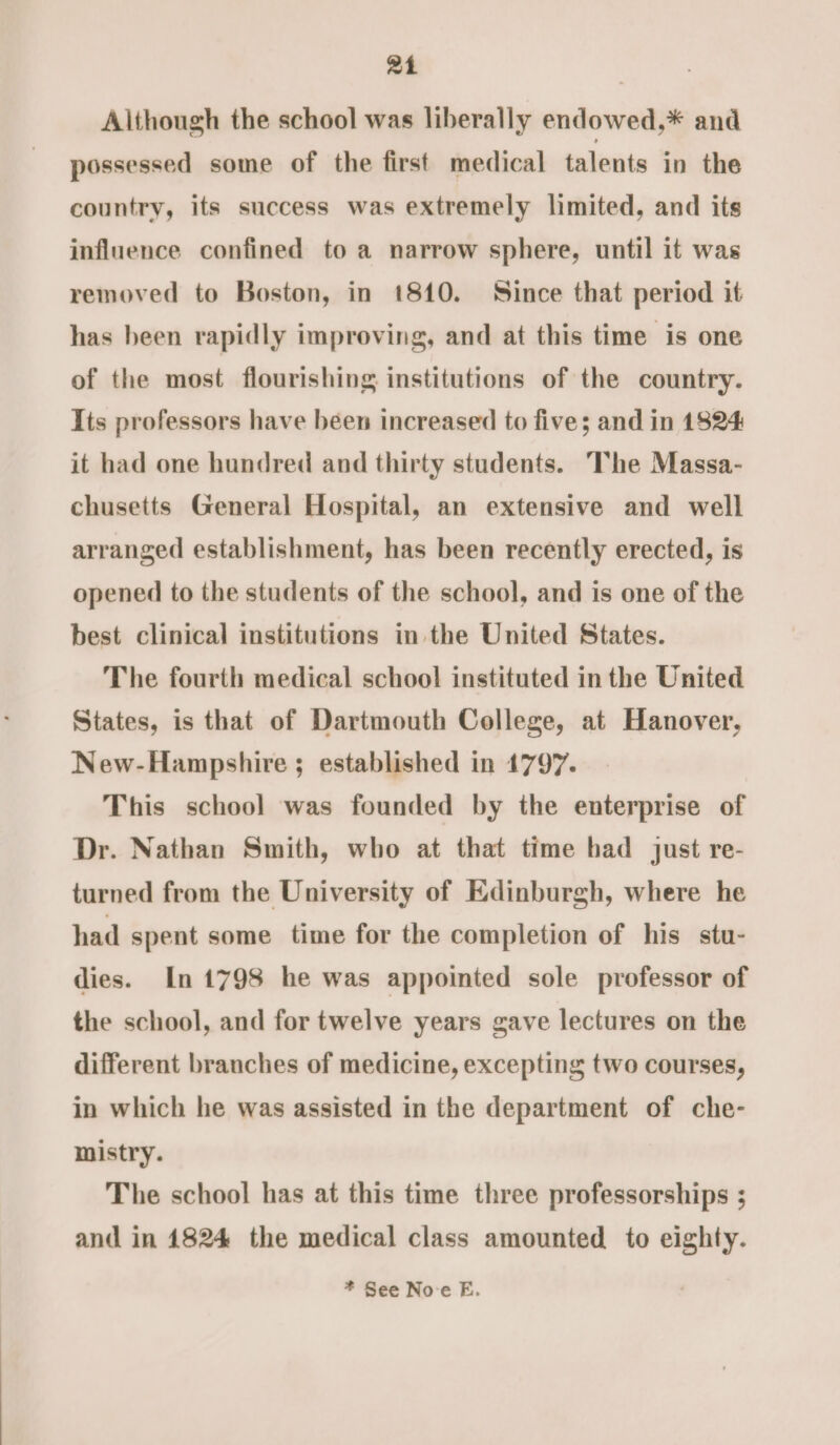 24 Although the school was liberally endowed,* and possessed some of the first medical talents in the country, its success was extremely limited, and its influence confined to a narrow sphere, until it was removed to Boston, in 1810. Since that period it has been rapidly improving, and at this time is one of the most flourishing institutions of the country. Its professors have been increased to five; and in 1824 it had one hundred and thirty students. The Massa- chusetts General Hospital, an extensive and well arranged establishment, has been recently erected, is opened to the students of the school, and is one of the best clinical institutions in the United States. The fourth medical school instituted in the United States, is that of Dartmouth College, at Hanover, New-Hampshire ; established in 1797. This school was founded by the enterprise of Dr. Nathan Smith, who at that time had just re- turned from the University of Edinburgh, where he had spent some time for the completion of his stu- dies. In1798 he was appointed sole professor of the school, and for twelve years gave lectures on the different branches of medicine, excepting two courses, in which he was assisted in the department of che- mistry. The school has at this time three professorships ; and in 1824 the medical class amounted to eighty.