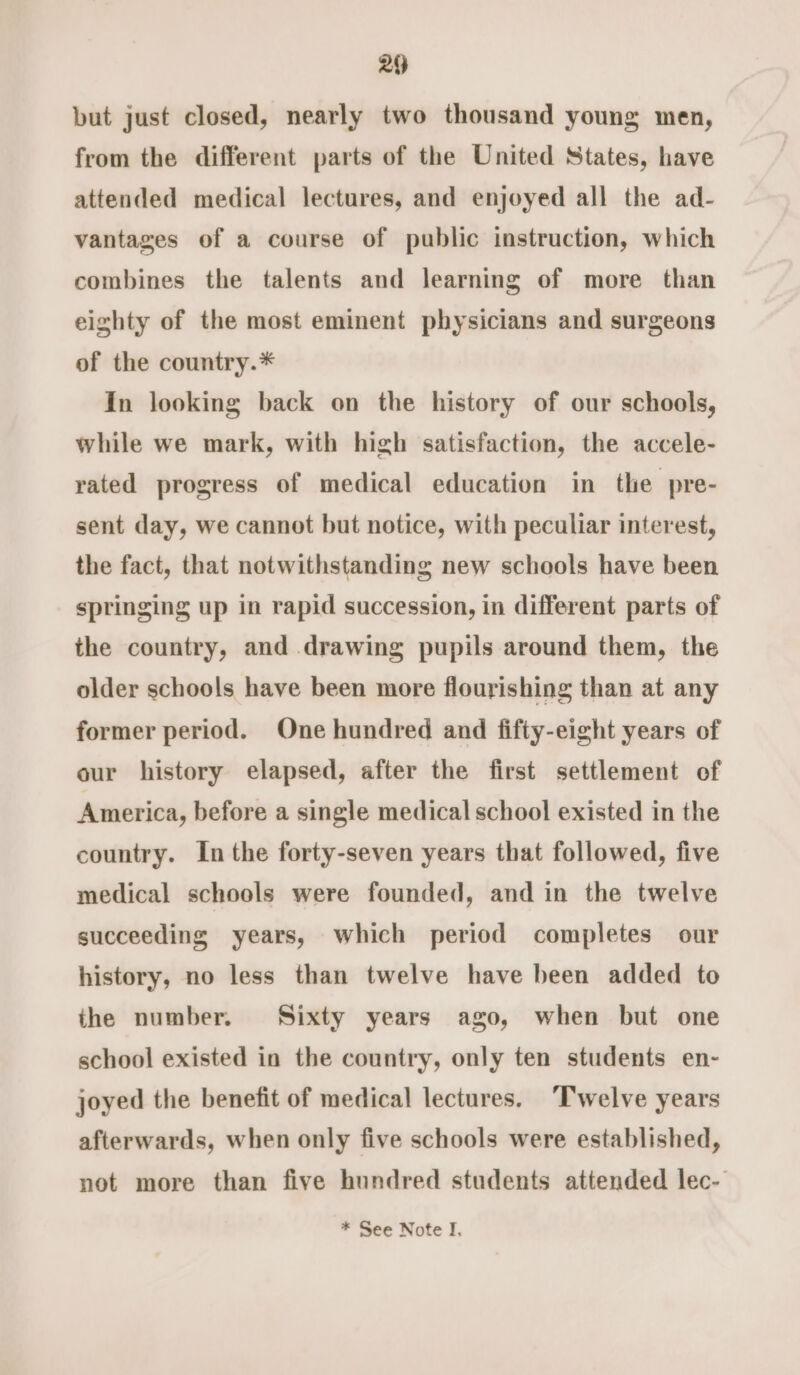 2 but just closed, nearly two thousand young men, from the different parts of the United States, have attended medical lectures, and enjoyed all the ad- vantages of a course of public instruction, which combines the talents and learning of more than eighty of the most eminent physicians and surgeons of the country.* In looking back on the history of our schools, while we mark, with high satisfaction, the accele- rated progress of medical education in the pre- sent day, we cannot but notice, with peculiar interest, the fact, that notwithstanding new schools have been springing up in rapid succession, in different parts of the country, and drawing pupils around them, the older schools have been more flourishing than at any former period. One hundred and fifty-eight years of our history elapsed, after the first settlement of America, before a single medical school existed in the country. In the forty-seven years that followed, five medical schools were founded, and in the twelve succeeding years, which period completes our history, no less than twelve have been added to the number. Sixty years ago, when but one school existed in the country, only ten students en- joyed the benefit of medical lectures. ‘Twelve years afterwards, when only five schools were established, not more than five hundred students attended lec-