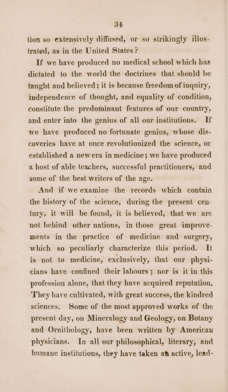 tion so extensively diffused, or so strikingly illus- trated, as in the United States If we have produced no medical school which has dictated to the world the doctrines that should be taught and believed; it is because freedom of inquiry, independence of thought, and equality of condition, constitute the predominant features of our country, and enter into the genius of all our institutions. If we have produced no fortunate genius, whose dis- coveries have at once revolutionized the science, or established a new era in medicine; we have produced a host of able teachers, successful practitioners, and some of the best writers of the age. And if we examine the records which contain the history of the science, during the present cen- tury, it will be found, it is believed, that we are not behind other nations, in those great improve- ments in the practice of medicine and surgery, which so peculiarly characterize this period. It is not to medicine, exclusively, that our physi- cians have confined their labours; nor is it in this profession alone, that they have acquired reputation. They have cultivated, with great success, the kindred sciences. Some of the most approved works of the present day, on Mineralogy and Geology, on Botany and Ornithology, have been written by American physicians. In all our philosophical, literary, and humane institutions, they have taken aft active, lead-.