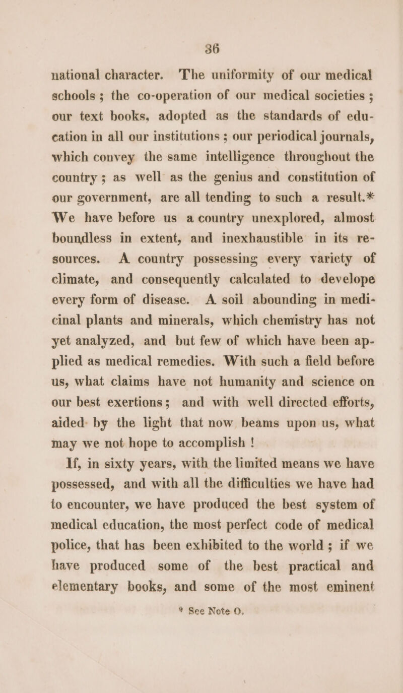 national character. The uniformity of our medical schools ; the co-operation of our medical societies 5 our text books, adopted as the standards of edu- cation in all our institutions ; our periodical journals, which convey the same intelligence throughout the country ; as well as the genius and constitution of our government, are all tending to such a result.* We have before us a country unexplored, almost boundless in extent, and inexhaustible in its re- sources. A country possessing every variety of climate, and consequently calculated to develope every form of disease. A soil abounding in medi- cinal plants and minerals, which chemistry has not yet analyzed, and but few of which have been ap- plied as medical remedies. With such a field before us, what claims have not humanity and science on our best exertions; and with well directed efforts, aided: by the light that now beams upon us, what may we not hope to accomplish ! If, in sixty years, with the limited means we have possessed, and with all the difficulties we have had to encounter, we have produced the best system of medical education, the most perfect code of medical police, that has been exhibited to the world; if we have produced some of the best practical and elementary books, and some of the most eminent * See Note O,