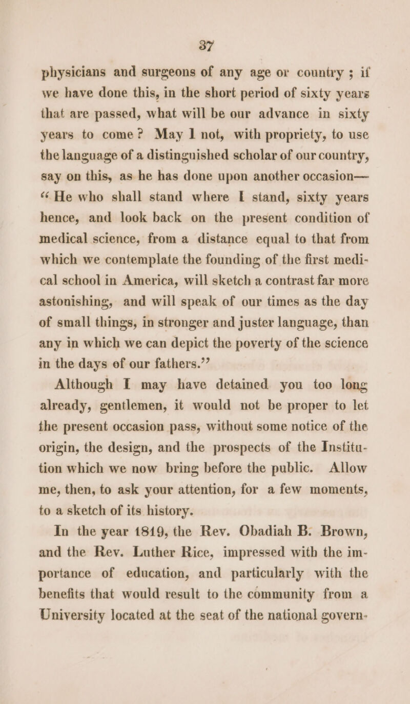 physicians and surgeons of any age or country ; if we have done this, in the short period of sixty years that are passed, what will be our advance in sixty years to come? May 1 not, with propriety, to use the language of a distinguished scholar of our country, say on this, as he has done upon another occasion— ‘¢ He who shall stand where [I stand, sixty years hence, and look back on the present condition of medical science, from a distance equal to that from which we contemplate the founding of the first medi- cal school in America, will sketch a contrast far more astonishing, and will speak of our times as the day of small things, in stronger and juster language, than any in which we can depict the poverty of the science in the days of our fathers.”’ Although I may have detained you too long already, gentlemen, it would not be proper to let the present occasion pass, without some notice of the origin, the design, and the prospects of the Institu- tion which we now bring before the public. Allow me, then, to ask your attention, for a few moments, to a sketch of its history. In the year 1819, the Rev. Obadiah B. Brown, and the Rev. Luther Rice, impressed with the im- portance of education, and particularly with the benefits that would result to the community from a University located at the seat of the national govern-