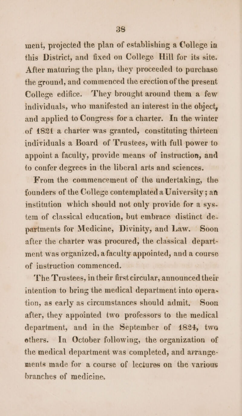 ment, projected the plan of establishing a College in this District, and fixed on College Hill for its site. After maturing the plan, they proceeded to purchase the ground, and commenced the erection of the present College edifice. ‘They brought around them a few individuals, who manifested an interest in the object, and applied to Congress for a charter. In the winter of 18214 a charter was granted, constituting thirteen individuals a Board of ‘Trustees, with full power to appoint a faculty, provide means of instruction, and to confer degrees in the liberal arts and sciences. From the commencement of the undertaking, the founders of the College contemplated a University ; an institution which should not only provide for a sys- tem of classical education, but embrace distinct de- partments for Medicine, Divinity, and Law. Soon after the charter was procured, the classical depart- ment was organized, a faculty appointed, and a course of instruction commenced. The Trustees, in their first circular, announced their intention to bring the medical department into opera- tion, as early as circumstances should admit. Soon after, they appointed two professors to the medical department, and in the September of 1824, twa others. In October following, the organization of the medical department was completed, and arrange- ments made for a course of lectures on the various branches of medicine.