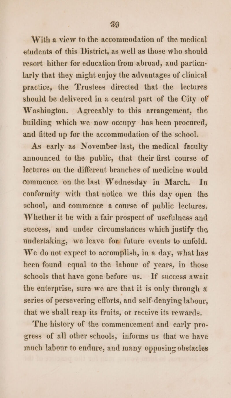 ‘39 With a view to the accommodation of the medical students of this District, as well as those who should resort hither for education from abroad, and particu- larly that they might enjoy the advantages of clinical practice, the Trustees directed that the lectures should be delivered in a central part of the City of Washington. Agreeably to this arrangement, the building which we now occupy has been procured, and fitted up for the accommodation of the school. As early as November last, the medical faculty announced to the public, that their first course of lectures on the different branches of medicine would commence on the last Wednesday in March. In conformity with that notice we this day open the school, and commence a course of public lectures. Whether it be with a fair prospect of usefulness and snecess, and under circumstances which justify the undertaking, we leave for future events to unfold. We do not expect to accomplish, in a day, what hag been found equal to the labour of years, in those schools that have gone before us. If success await the enterprise, sure we are that it is only through a series of persevering efforts, and self-denying labour, that we shall reap its fruits, or receive its rewards. The history of the commencement and early pro- gress of all other schools, informs us that we have much labour to endure, and many opposing obstacles
