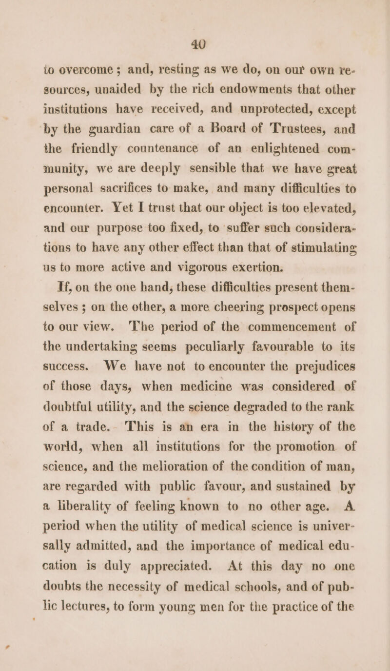 io overcome ; and, resting as we do, on our own re- sources, unaided by the rich endowments that other institutions have received, and unprotected, except by the guardian care of a Board of Trustees, and the friendly countenance of an enlightened com- munity, we are deeply sensible that we have great personal sacrifices to make, and many difficulties to encounier. Yet I trust that our object is too elevated, and our purpose too fixed, to suffer such considera- tions to have any other effect than that of stimulating us to more active and vigorous exertion. If, on the one hand, these difficulties present them- selves ; on the other, a more cheering prospect opens to our view. ‘The period of the commencement of the undertaking seems peculiarly favourable to its success. We have not to encounter the prejudices of those days, when medicine was considered of doubtful utility, and the science degraded to the rank of a trade. This is an era in the history of the world, when all institutions for the promotion of science, and the melioration of the condition of man, are regarded with public favour, and sustained by a liberality of feeling known to no otherage. A period when the utility of medical science is univer- sally admitted, and the importance of medical edu- cation is duly appreciated. At this day no one doubts the necessity of medical schools, and of pub- lic lectures, to form young men for the practice of the