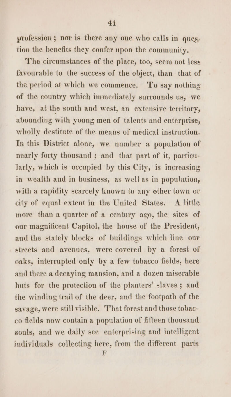 profession ; nor is there any one who calls in ques; tion the benefits they confer upon the community. The circumstances of the place, too, seem not less favourable to the success of the object, than that of the period at which we commence. To say nothing ef the country which immediately surrounds us, we have, at the south and west, an extensive territory, abounding with young men of talents and enterprise, wholly destitute of the means of medical instruction. In this District alone, we number a population of nearly forty thousand ; and that part of it, particu- larly, which is occupied by this City, is increasing in wealth and in business, as well as in population, with a rapidity scarcely known to any other town or city of equal extent in the United States. A little more than a quarter of a century ago, the sites of our magnificent Capitol, the house of the President, and the stately blocks of buildings which line our streets and avenues, were covered by a forest of oaks, interrupted only by a few tobacco fields, here and there a decaying mansion, and a dozen miserable huts for the protection of the planters’ slaves: and the winding trail of the deer, and the footpath of the savage, were still visible. That forest and those tobac- co fields now contain a population of fifteen thousand souls, and we daily see enterprising and intelligent individuals collecting here, from the different parts P