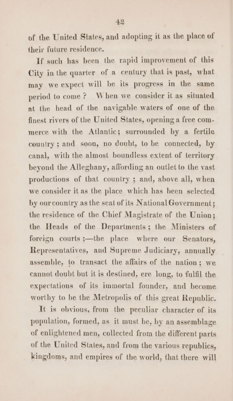 4:2 of the United States, and adopting it as the place of their future residence. If such has been the rapid improvement of this City in the quarter of a century that is past, what may we expect will be its progress in the same period to come ? When we consider it as situated at the head of the navigable waters of one of the finest rivers of the United States, opening a free com- merce with the Atlantic; surrounded by a fertile country ; and soon, no doubt, to be connected, by canal, with the almost boundless extent of territory beyond the Alleghany, affording an outlet to the vast productions of that country ; and, above all, when we consider it as the place which has been selected by ourcountry as the seat of its National Government; the residence of the Chief Magistrate of the Union; the Heads of the Departments; the Ministers of foreign courts ;—the place where our Senators, Representatives, and Supreme Judiciary, annually assemble, to transact the affairs of the nation; we cannot doubt but it is destined, ere long, to fulfil the expectations of its immortal founder, and become worthy to be the Metropolis of this great Republic. It is obvious, from the peculiar character of its population, formed, as it must be, by an assemblage of enlightened men, collected from the different parts of the United States, and from the various republics, kingdoms, and empires of the world, that there will