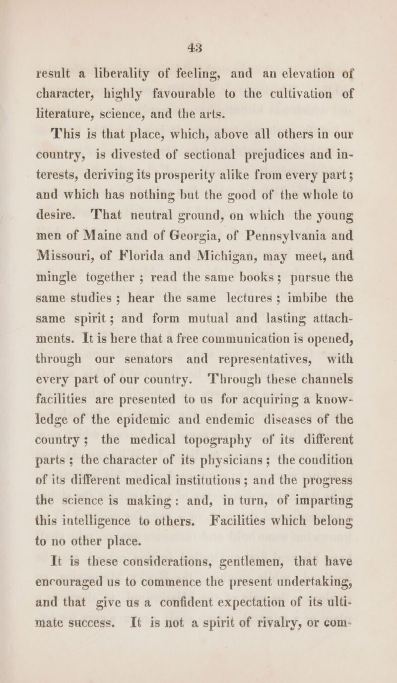 result a liberality of feeling, and an elevation of character, highly favourable to the cultivation of literature, science, and the arts. This is that place, which, above all others in our country, is divested of sectional prejudices and in- terests, deriving its prosperity alike from every part ; and which has nothing but the good of the whole to desire. ‘That neutral ground, on which the young men of Maine and of Georgia, of Pennsylvania and Missouri, of Florida and Michigan, may meet, and mingle together ; read the same books; pursue the same studies; hear the same lectures; imbibe the same spirit; and form mutual and lasting attach- ments. It is here that a free communication is opened, through our senators and representatives, with every part of our country. Through these channels facilities are presented to us for acquiring a know- ledge of the epidemic and endemic diseases of the country ; the medical topography of its different parts ; the character of its physicians; the condition of its different medical institutions ; and the progress the science is making: and, in turn, of imparting this intelligence to others. Facilities which belong to no other place. It is these considerations, gentlemen, that have encouraged us to commence the present undertaking, and that give us a confident expectation of its ulti- mate success. It is not a spirit of rivalry, or com-