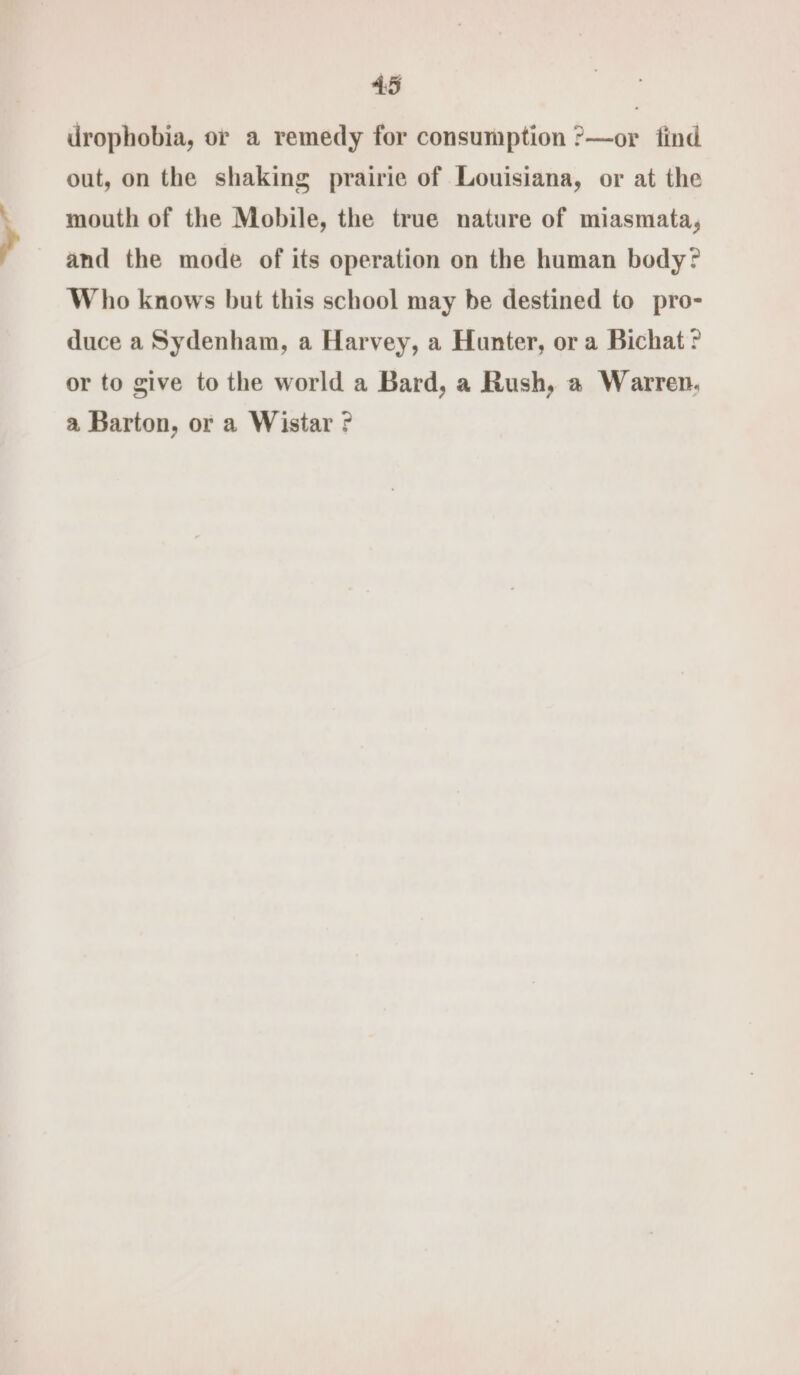 drophobia, or a remedy for consumption ?—or find out, on the shaking prairie of Louisiana, or at the mouth of the Mobile, the true nature of miasmata, and the mode of its operation on the human body? Who knows but this school may be destined to pro- duce a Sydenham, a Harvey, a Hunter, or a Bichat? or to give to the world a Bard, a Rush, a Warren, a Barton, or a Wistar ?