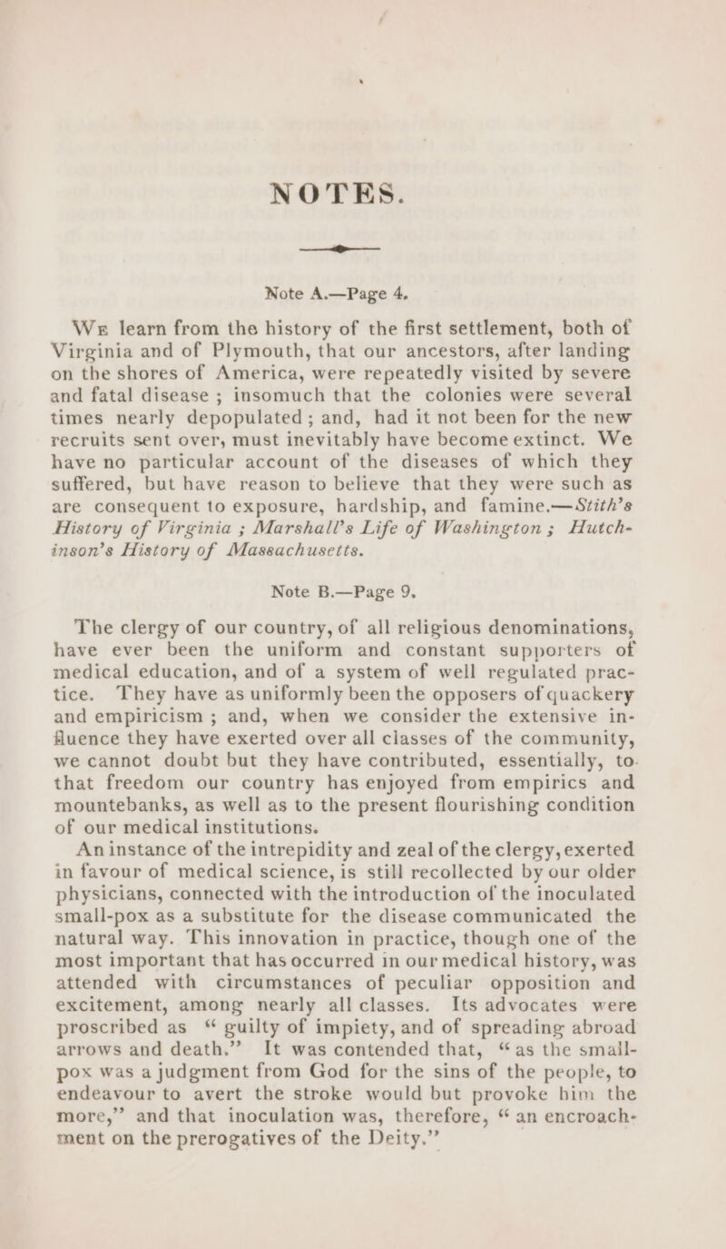 NOTES. ee Note A.—Page 4, We learn from the history of the first settlement, both of Virginia and of Plymouth, that our ancestors, after landing on the shores of America, were repeatedly visited by severe and fatal disease ; insomuch that the colonies were several times nearly depopulated ; and, had it not been for the new recruits sent over, must inevitably have become extinct. We have no particular account of the diseases of which they suffered, but have reason to believe that they were such as are consequent to exposure, hardship, and famine.—Szith’s History of Virginia ; Marshall’s Life of Washington ; Hutch- inson’s History of Massachusetts. Note B.—Page 9. The clergy of our country, of all religious denominations, have ever been the uniform and constant supporters of medical education, and of a system of well regulated prac- tice. They have as uniformly been the opposers of quackery and empiricism ; and, when we consider the extensive in- fluence they have exerted over all classes of the community, we cannot doubt but they have contributed, essentially, to- that freedom our country has enjoyed from empirics and mountebanks, as well as to the present flourishing condition of our medical institutions. An instance of the intrepidity and zeal of the clergy, exerted in favour of medical science, is still recollected by our older physicians, connected with the introduction of the inoculated small-pox as a substitute for the disease communicated the natural way. This innovation in practice, though one of the most important that has occurred in our medical history, was attended with circumstances of peculiar opposition and excitement, among nearly all classes. Its advocates were proscribed as ‘ guilty of impiety, and of spreading abroad arrows and death.” It was contended that, “as the smail- pox was a judgment from God for the sins of the people, to endeavour to avert the stroke would but provoke him the more,” and that inoculation was, therefore, “an encroach- ment on the prerogatives of the Deity.”