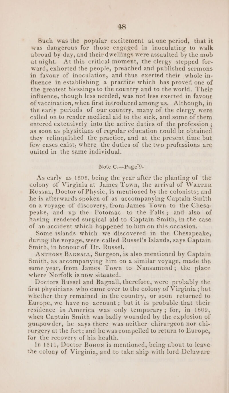 45 Such was the popular excitement at one period, that it was dangerous for those engaged in inoculating to walk abroad by day, and their dwellings were assaulted by the mob at night. At this critical moment, the clergy stepped for- ward, exhorted the people, preached and published sermons in favour of inoculation, and thus exerted their whole in- fluence in establishing a practice which has proved one of the greatest blessings to the country and to the world. Their influence, though less needed, was not less exerted in favour of vaccination, when first introduced among us. Although, in the early periods of our country, many of the clergy were called on to render medical aid to the sick, and some of them entered extensively into the active duties of the profession ; as soon as physicians of regular education could be obtained they relinquished the practice, and at the present time but few cases exist, where the duties of the two professions are united in the same individual. Note C.—Page 9. As early as 1608, being the year after the planting of the colony of Virginia at James Town, the arrival of Watrer Russe, Doctor of Physic, is mentioned by the colonists; and he is afterwards spoken of as accompanying Captain Smith on a voyage of discovery, from James Town to the Chesa- peake, and up the Potomac to the Falls; and also of having rendered surgical aid to Captain Smith, in the case of an accident which happened to him on this occasion. Some islands which we discovered in the Chesapeake, during the voyage, were called Russel’s Islands, says Captain Smith, in honourof Dr. Russel. Antuony BaGnaLu, Surgeon, is also mentioned by Captain Smith, as accompanying him on a similar voyage, made the same year, from James Town to Nansamond; the place where Norfolk is now situated. Doctors Russel and Bagnall, therefore, were probably the first physicians who came over to the colony of Virginia; but whether they remained in the country, or soon returned to Europe, we have no account; but it is probable that their residence in America was only temporary; for, in 1609, when Captain Smith was badly wounded by the explosion of gunpowder, he says there was neither chirurgeon nor chi- rurgery at the fort; and he was compelled to return to Europe, for the recovery of his health. In 1611, Doctor Bouun is mentioned, being about to leave the colony of Virginia, and to take ship with lord Delaware