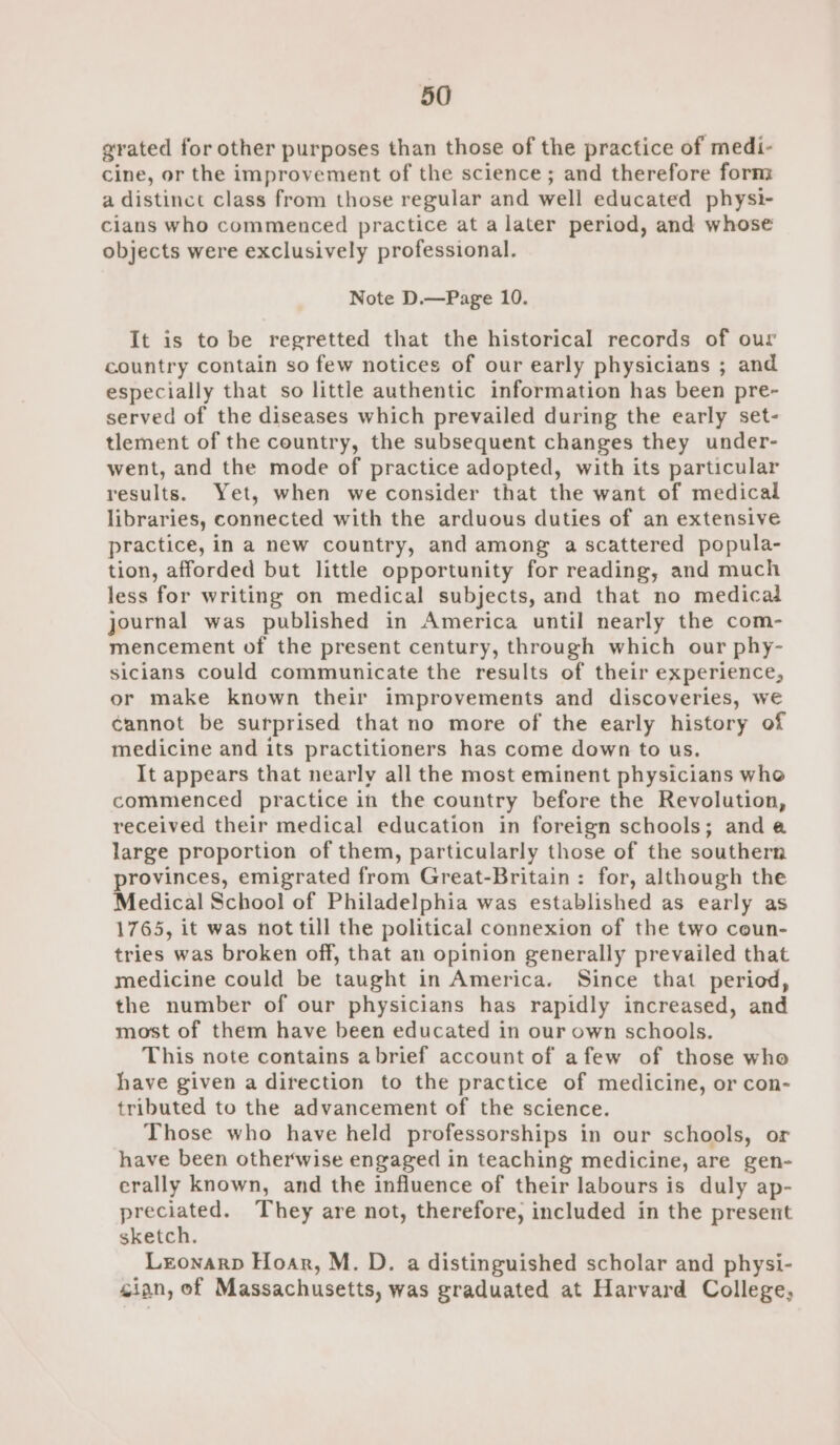 xrated for other purposes than those of the practice of medi- cine, or the improvement of the science; and therefore form a distinct class from those regular and well educated physi- cians who commenced practice at a later period, and whose objects were exclusively professional. Note D.—Page 10. It is to be regretted that the historical records of our country contain so few notices of our early physicians ; and especially that so little authentic information has been pre- served of the diseases which prevailed during the early set- tlement of the country, the subsequent changes they under- went, and the mode of practice adopted, with its particular results. Yet, when we consider that the want of medical libraries, connected with the arduous duties of an extensive practice, in a new country, and among a scattered popula- tion, afforded but little opportunity for reading, and much less for writing on medical subjects, and that no medical journal was published in America until nearly the com- mencement of the present century, through which our phy- sicians could communicate the results of their experience, or make known their improvements and discoveries, we cannot be surprised that no more of the early history of medicine and its practitioners has come down to us. It appears that nearly all the most eminent physicians who commenced practice in the country before the Revolution, received their medical education in foreign schools; anda large proportion of them, particularly those of the southern provinces, emigrated from Great-Britain: for, although the Medical School of Philadelphia was established as early as 1765, it was not till the political connexion of the two coun- tries was broken off, that an opinion generally prevailed that medicine could be taught in America. Since that period, the number of our physicians has rapidly increased, and most of them have been educated in our own schools. This note contains abrief account of afew of those who have given a direction to the practice of medicine, or con- tributed to the advancement of the science. Those who have held professorships in our schools, or have been otherwise engaged in teaching medicine, are gen- erally known, and the influence of their labours is duly ap- preciated. They are not, therefore, included in the present sketch. Lronarp Hoar, M. D. a distinguished scholar and physi- sian, of Massachusetts, was graduated at Harvard College,