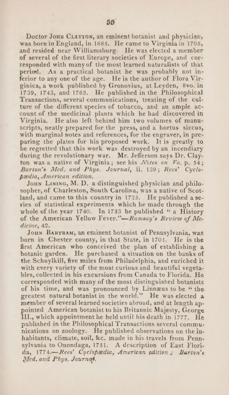 Doctor Joun Cuayron, an eminent botanist and physician, was born in England, in 1685. He came to Virginiain 1705, and resided near Williamsburg. He was elected a member of several of the first literary societies of Europe, and cor- responded with many of the most learned naturalists of that period. As a practical botanist he was probably not in- ferior to any one of the age. He is the author of Flora Vir- ginica, a work published by Gronovius, at Leyden, 8vo. in 1739, 1743, and 1762. He published in the Philosophical Transactions, several communications, treating of the cul- ture of the different species of tobacco, and an ample ac- count of the medicinal plants which he had discovered in Virginia. He also left behind him two volumes of manu- scripts, neatly prepared for the press, and a hortus siccus, with marginal notes and references, for the engraver, in pre- paring the plates for his proposed work. Itis greatly to be regretted that this work was destroyed by an incendiary during the revolutionary war. Mr. Jefferson says Dr. Clay- ton was a native of Virginia; see his Votes on Va. p. 54; Barion’s Med. and Phys. Journal, 11. 139; Rees’ Cyclo- peedia, American edition. Joun Lininc, M. D. a distinguished physician and philo- sopher, of Charleston, South Carolina, was a native of Scot- land, and came to this country in 1725. He published a se- ries of statistical experiments which he made through the whole of the year 1740. In 1753 he published “ a History of the American Yellow Fever.”—Ramsay’s Review of Me- dicine, 42. Joun Barrram, an eminent botanist of Pennsylvania, was born in Chester county, in that State, in 1701. He is the first American who conceived the plan of establishing a botanic garden. He purchased a situation on the banks of the Schuylkill, five miles from Philadelphia, and enriched it with every variety of the most curious and beautiful vegeta- bles, collected in his excursions from Canada to Florida. He corresponded with many of the most distinguished botanists of his time, and was pronounced by Linnzus to be “ the greatest natural botanist in the world.”’ He was elected a member of several learned societies abroad, and at length ap- pointed American botanist to his Britannic Majesty, George III., which appointment he held until his death in 1777. He published in the Philosophical Transactions several commu- nications on zoology. He published observations on the in- habitants, climate, soil, &amp;c, made in his travels from Penn- sylvania to Onondaga, 1751. A description of East Flori- da, 1774.—Rees’ Cyclofiedia, American edition ; Barton’s Méed. and Phys. Journa.