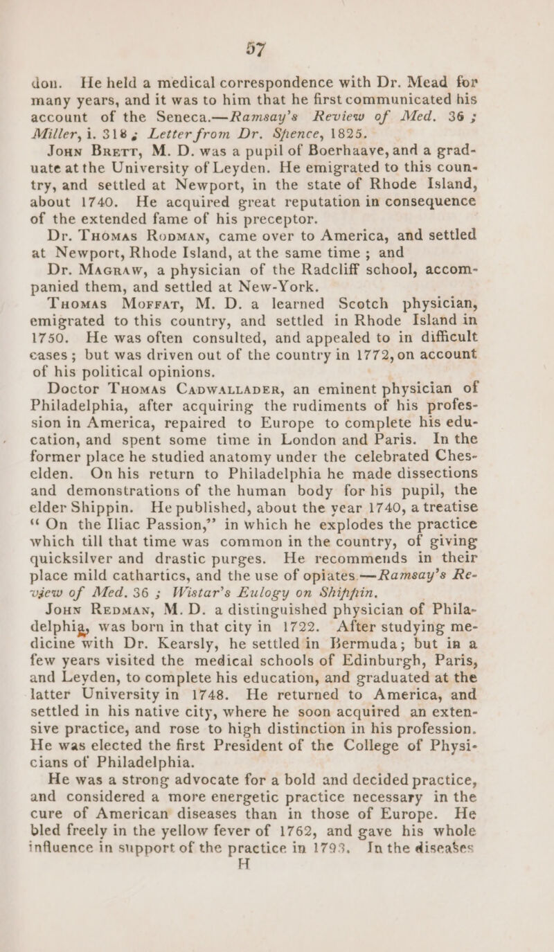 D7 don. He held a medical correspondence with Dr. Mead for many years, and it was to him that he first communicated his account of the Seneca.—Ramsay’s Review of Med. 36 ; Miller, i. 3185 Letter from Dr. Spence, 1825. Joun Brett, M. D. was a pupil of Boerhaave, and a grad- uate atthe University of Leyden. He emigrated to this coun- try, and settled at Newport, in the state of Rhode Island, about 1740. He acquired great reputation in consequence of the extended fame of his preceptor. Dr. Tuomas Ropman, came over to America, and settled at Newport, Rhode Island, at the same time ; and Dr. Macraw, a physician of the Radcliff school, accom- panied them, and settled at New-York. Tuomas Morrat, M. D. a learned Scotch physician, emigrated to this country, and settled in Rhode Island in 1750. He was often consulted, and appealed to in difficult eases; but was driven out of the country in L772, on account of his political opinions. Doctor THomas CaDWALLADER, an eminent physician of Philadelphia, after acquiring the rudiments of his profes- sion in America, repaired to Europe to complete his edu- cation, and spent some time in London and Paris. In the former place he studied anatomy under the celebrated Ches- elden. Onhis return to Philadelphia he made dissections and demonstrations of the human body for his pupil, the elder Shippin. He published, about the vear 1740, a treatise On the Iliac Passion,’ in which he explodes the practice which till that time was common in the country, of giving quicksilver and drastic purges. He recommends in their place mild cathartics, and the use of opiates —Ramsay’s Re- view of Med. 36 ; Wistar’s Eulogy on Shippin. Joun REDMAN, M.D. a distinguished physician of Phila- delphig, was born in that city in 1722. After studying me- dicine with Dr. Kearsly, he settled in Bermuda; but in a few years visited the medical schools of Edinburgh, Paris, and Leyden, to complete his education, and graduated at the latter University in 1748. He returned to America, and settled in his native city, where he soon acquired an exten- sive practice, and rose to high distinction in his profession. He was elected the first President of the College of Physi- cians of Philadelphia. He was a strong advocate for a bold and decided practice, and considered a more energetic practice necessary in the cure of American diseases than in those of Europe. He bled freely in the yellow fever of 1762, and gave his whole influence in support of the practice in 1795. Inthe diseases H