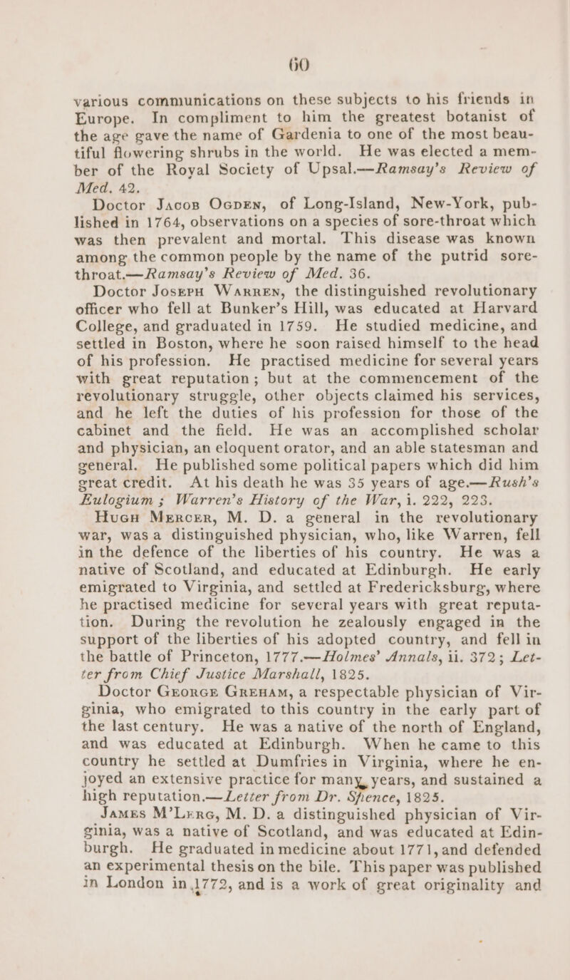 various communications on these subjects to his friends in Europe. In compliment to him the greatest botanist of the age gave the name of Gardenia to one of the most beau- tiful flowering shrubs in the world. He was elected a mem- ber of the Royal Society of Upsal——Ramsay’s Review of Med, 42. Doctor Jacos Ocpen, of Long-Island, New-York, pub- lished in 1764, observations on a species of sore-throat which was then prevalent and mortal. This disease was known among the common people by the name of the putrid sore- throat.—Ramsay’s Review of Med. 36. Doctor JoserpH Warren, the distinguished revolutionary officer who fell at Bunker’s Hill, was educated at Harvard College, and graduated in 1759. He studied medicine, and settled in Boston, where he soon raised himself to the head of his profession. He practised medicine for several years with great reputation; but at the commencement of the revolutionary struggle, other objects claimed his services, and he left the duties of his profession for those of the cabinet and the field. He was an accomplished scholar and physician, an eloquent orator, and an able statesman and general. He published some political papers which did him great credit. At his death he was 35 years of age.—Rush’s Eulogium ; Warren’s History of the War, i. 222, 228. Hucu Mercer, M. D. a general in the revolutionary war, wasa distinguished physician, who, like Warren, fell in the defence of the liberties of his country. He was a native of Scotland, and educated at Edinburgh. He early emigrated to Virginia, and settled at Fredericksburg, where he practised medicine for several years with great reputa- tion. During the revolution he zealously engaged in the support of the liberties of his adopted country, and fell in the battle of Princeton, 1777.—Holmes’ Annals, ii. 372; Let- ter from Chief Justice Marshall, 1825. Doctor GrorcE GreEnHAM, a respectable physician of Vir- ginia, who emigrated to this country in the early part of the last century. He was a native of the north of England, and was educated at Edinburgh. When he came to this country he settled at Dumfries in Virginia, where he en- joyed an extensive practice for many years, and sustained a high reputation.— Lecter from Dr. Shence, 1825. James M’Lerc, M. D. a distinguished physician of Vir- ginia, was a native of Scotland, and was educated at Edin- burgh. He graduated in medicine about 1771, and defended an experimental thesis on the bile. This paper was published in London in 1772, and is a work of great originality and