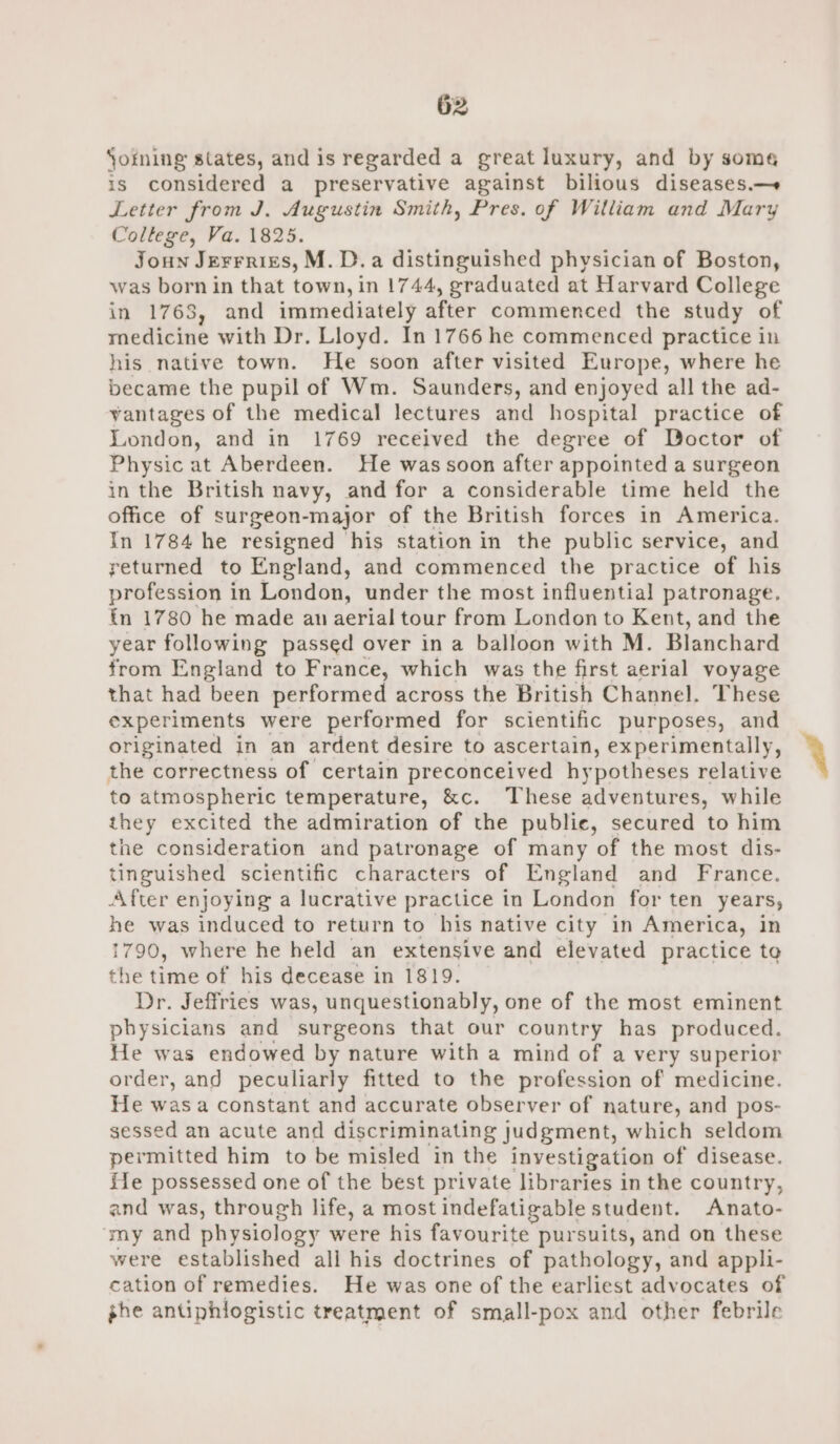 Soming states, and is regarded a great luxury, and by some is considered a preservative against bilious diseases.—+ Letter from J. Augustin Smith, Pres. of William and Mary College, Va. 1825. Joun Jerrrizs, M.D. a distinguished physician of Boston, was born in that town, in 1744, graduated at Harvard College in 1768, and immediately after commenced the study of medicine with Dr. Lloyd. In 1766 he commenced practice in his native town. He soon after visited Europe, where he became the pupil of Wm. Saunders, and enjoyed all the ad- vantages of the medical lectures and hospital practice of London, and in 1769 received the degree of Doctor of Physic at Aberdeen. He was soon after appointed a surgeon in the British navy, and for a considerable time held the office of surgeon-major of the British forces in America. In 1784 he resigned his station in the public service, and returned to England, and commenced the practice of his profession in London, under the most influential patronage. {n 1780 he made aun aerial tour from London to Kent, and the year following passed over in a balloon with M. Blanchard from England to France, which was the first aerial voyage that had been performed across the British Channel. These experiments were performed for scientific purposes, and originated in an ardent desire to ascertain, experimentally, the correctness of certain preconceived hy potheses relative to atmospheric temperature, &amp;c. These adventures, while they excited the admiration of the publie, secured to him the consideration and patronage of many of the most dis- tinguished scientific characters of England and France. After enjoying a lucrative practice in London for ten years, he was induced to return to his native city in America, in 1790, where he held an extensive and elevated practice te the time of his decease in 1819. Dr. Jeffries was, unquestionably, one of the most eminent physicians and surgeons that our country has produced. He was endowed by nature with a mind of a very superior order, and peculiarly fitted to the profession of medicine. He was a constant and accurate observer of nature, and pos- sessed an acute and discriminating judgment, which seldom permitted him to be misled in the investigation of disease. fe possessed one of the best private libraries in the country, and was, through life, a most indefatigable student. Anato- ‘my and physiology were his favourite pursuits, and on these were established all his doctrines of pathology, and appli- cation of remedies. He was one of the earliest advocates of phe antiphlogistic treatment of small-pox and other febrile