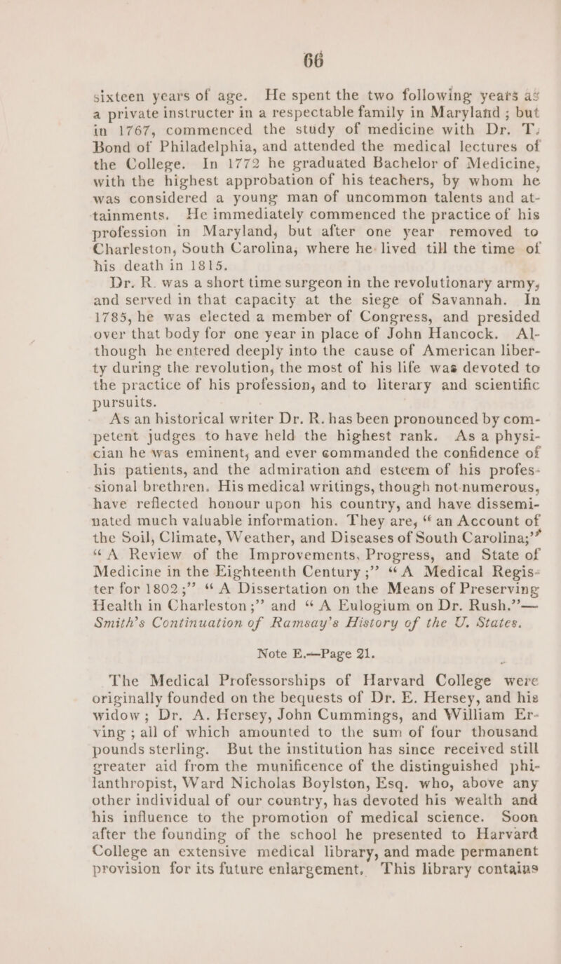 sixteen years of age. He spent the two following years a% a private instructer in a respectable family in Maryland ; but in 1767, commenced the study of medicine with Dr. T: Bond of Philadelphia, and attended the medical lectures of the College. In 1772 he graduated Bachelor of Medicine, with the highest approbation of his teachers, by whom he was considered a young man of uncommon talents and at- tainments. He immediately commenced the practice of his profession in Maryland, but after one year removed to Charleston, South Carolina, where he: lived till the time of his death in 1815. Dr. R. was a short time surgeon in the revolutionary army; and served in that capacity at the siege of Savannah. In 1785, he was elected a member of Congress, and presided over that body for one year in place of John Hancock. A\l- though he entered deeply into the cause of American liber- ty during the revolution, the most of his life was devoted to the practice of his profession, and to literary and scientific pursuits. As an historical writer Dr. R. has been pronounced by com- petent judges to have held the highest rank. As a physi- cian he was eminent, and ever commanded the confidence of his patients, and the admiration ahd esteem of his profes- sional brethren. His medical writings, though not-numerous, have reflected honour upon his country, and have dissemi- nated much valuable information. They are, “an Account of the Soil, Climate, Weather, and Diseases of South Carolina;’” “A Review of the Improvements, Progress, and State of Medicine in the Eighteenth Century ;” “A Medical Regis- ter for 1802;” ** A Dissertation on the Means of Preserving Health in Charleston ;” and “ A Eulogium on Dr. Rush.”— Smith's Continuation of Ramsay’s History of the U. States. Note E.—Page 21. The Medical Professorships of Harvard College were originally founded on the bequests of Dr. E. Hersey, and hie widow; Dr, A. Hersey, John Cummings, and William Er- ving ; all of which amounted to the sum of four thousand pounds sterling. But the institution has since received still greater aid from the munificence of the distinguished phi- lanthropist, Ward Nicholas Boylston, Esq. who, above any other individual of our country, has devoted his wealth and his influence to the promotion of medical science. Soon after the founding of the school he presented to Harvard College an extensive medical library, and made permanent provision for its future enlargement. This library contains