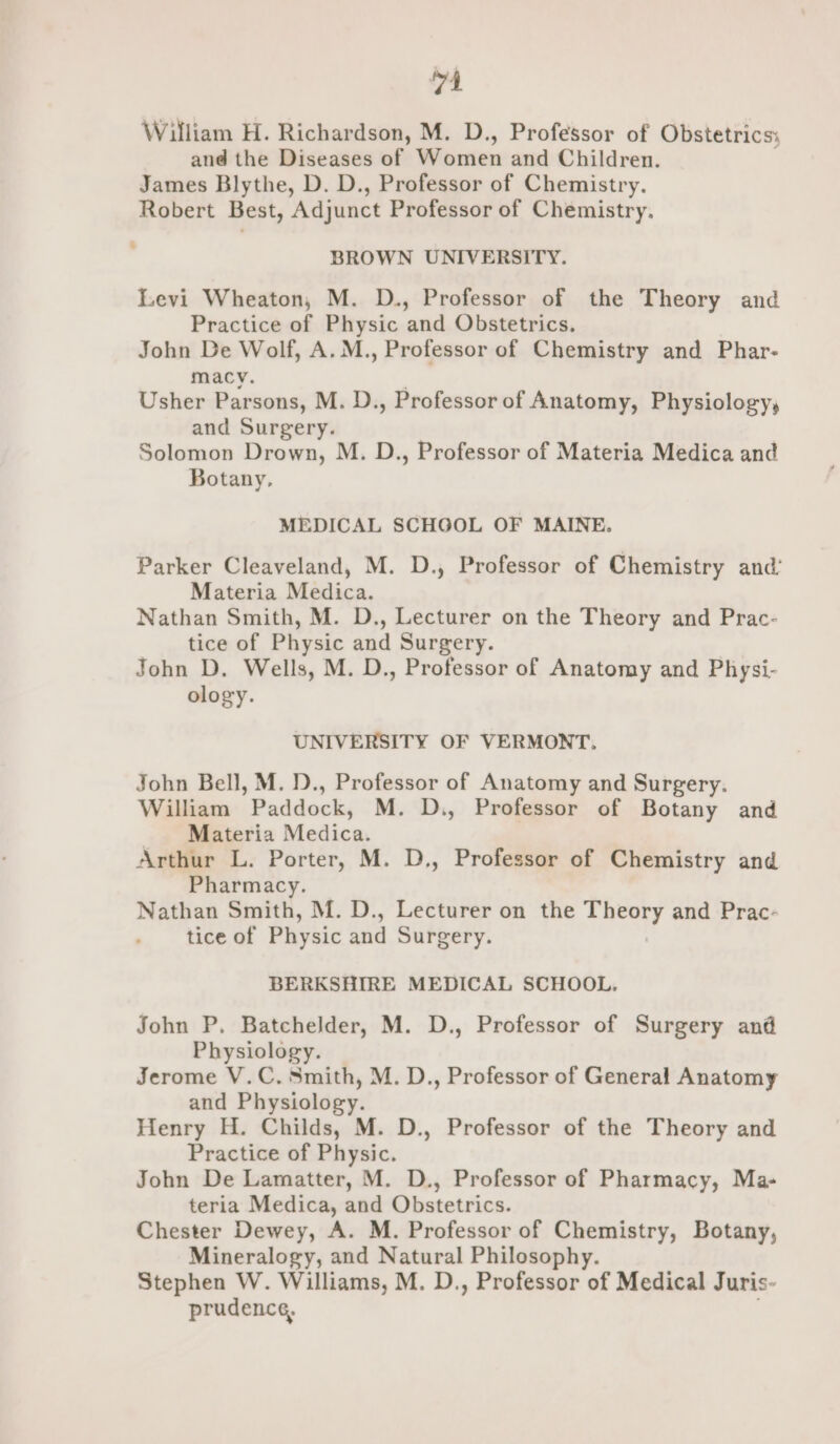 4 William H. Richardson, M. D., Professor of Obstetrics: and the Diseases of Women and Children. James Blythe, D. D., Professor of Chemistry. Robert Best, Adjunct Professor of Chemistry. BROWN UNIVERSITY. Levi Wheaton, M. D., Professor of the Theory and Practice of Physic and Obstetrics. John De Wolf, A. M., Professor of Chemistry and Phar- macy. Usher Parsons, M. D., Professor of Anatomy, Physiology, and Surgery. Solomon Drown, M. D., Professor of Materia Medica and Botany, MEDICAL SCHGOL OF MAINE. Parker Cleaveland, M. D., Professor of Chemistry and’ Materia Medica. Nathan Smith, M. D., Lecturer on the Theory and Prac- tice of Physic and Surgery. John D. Wells, M. D., Professor of Anatomy and Physi- ology. UNIVERSITY OF VERMONT, John Bell, M. D., Professor of Anatomy and Surgery. William Paddock, M. D., Professor of Botany and Materia Medica. Arthur L. Porter, M. D., Professor of Chemistry and Pharmacy. Nathan Smith, M. D., Lecturer on the Theory and Prac- tice of Physic and Surgery. BERKSHIRE MEDICAL SCHOOL, John P. Batchelder, M. D., Professor of Surgery and Physiology. Jerome V.C. Smith, M. D., Professor of General Anatomy and Physiology. Henry H. Childs, M. D., Professor of the Theory and Practice of Physic. John De Lamatter, M. D., Professor of Pharmacy, Ma- teria Medica, and Obstetrics. Chester Dewey, A. M. Professor of Chemistry, Botany, Mineralogy, and Natural Philosophy. Stephen W. Williams, M. D., Professor of Medical Juris- prudence,