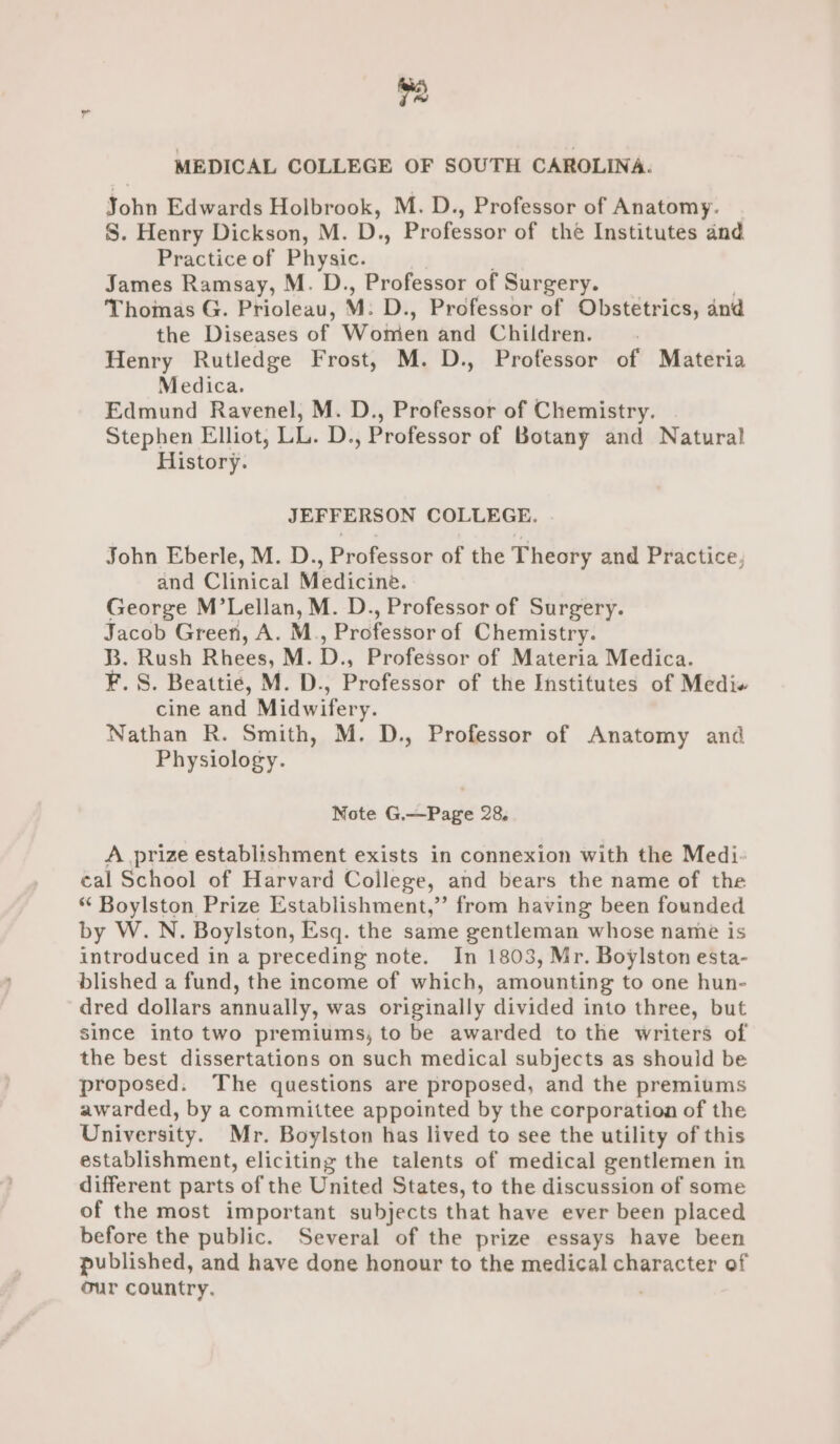 ie MEDICAL COLLEGE OF SOUTH CAROLINA. John Edwards Holbrook, M. D., Professor of Anatomy. S. Henry Dickson, M. D., Professor of the Institutes and. Practice of Physic. James Ramsay, M. D., Professor of Surgery. Thomas G. Prioleau, M. D., Professor of Obstetrics, and the Diseases of Woiren and Children. Henry Rutledge Frost, M. D., Professor of Materia Medica. Edmund Ravenel, M. D., Professor of Chemistry. Stephen Elliot, LL. D., Professor of Botany and Natural History. JEFFERSON COLLEGE. John Eberle, M. D., Professor of the Theory and Practice, and Clinical Medicine. George M’Lellan, M. D., Professor of Surgery. Jacob Green, A. M., Professor of Chemistry. B. Rush Rhees, M. D., Professor of Materia Medica. F. S. Beattie, M. D., Professor of the Institutes of Medi cine and Midwifery. Nathan R. Smith, M. D., Professor of Anatomy and Physiology. Note G.—Page 28, A prize establishment exists in connexion with the Medi. cal School of Harvard College, and bears the name of the *“ Boylston Prize Establishment,” from having been founded by W.N. Boylston, Esq. the same gentleman whose name is introduced in a preceding note. In 1803, Mr. Boylston esta- blished a fund, the income of which, amounting to one hun- dred dollars annually, was originally divided into three, but since into two premiums, to be awarded to the writers of the best dissertations on such medical subjects as should be proposed. The questions are proposed, and the premiums awarded, by a committee appointed by the corporation of the University. Mr. Boylston has lived to see the utility of this establishment, eliciting the talents of medical gentlemen in different parts of the United States, to the discussion of some of the most important subjects that have ever been placed before the public. Several of the prize essays have been published, and have done honour to the medical character of our country.