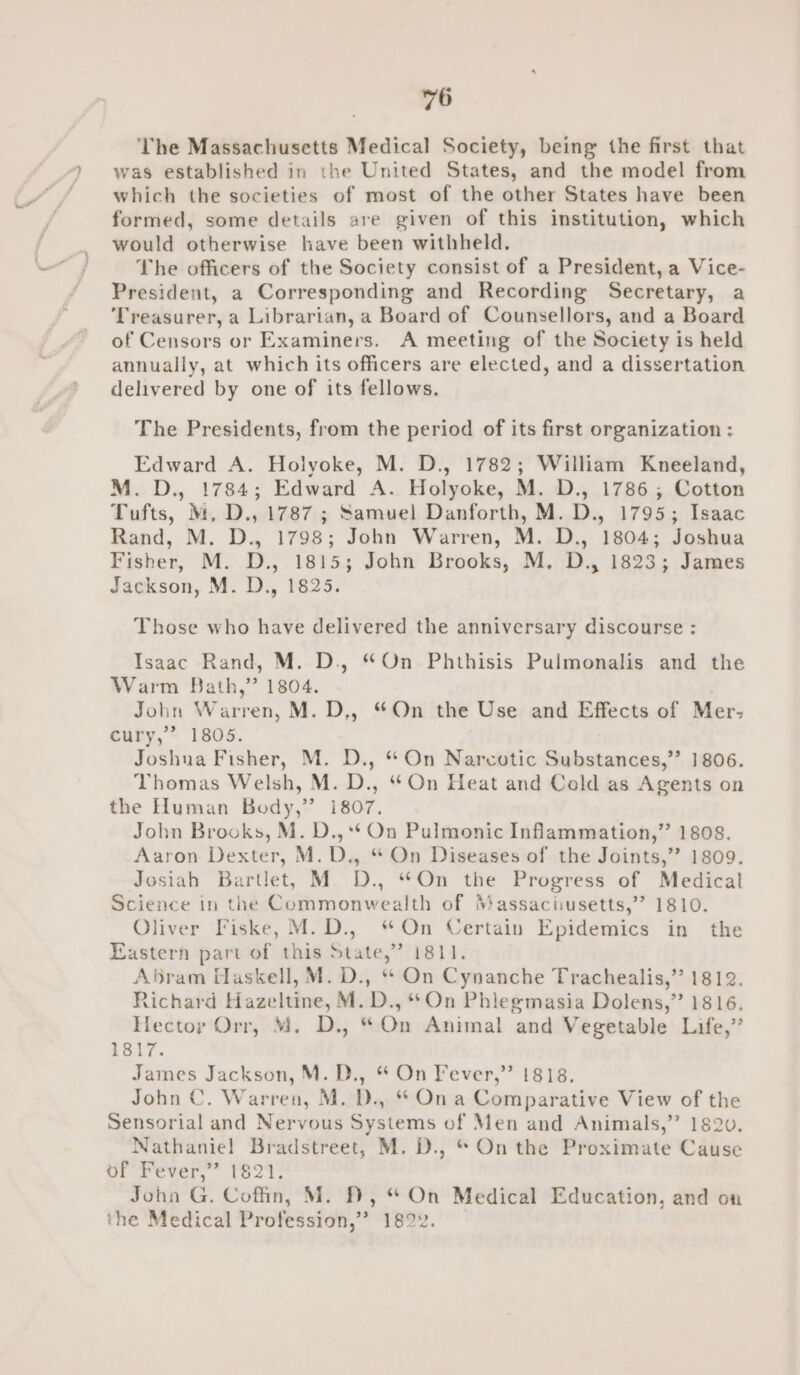 The Massachusetts Medical Society, being the first that was established in the United States, and the model from which the societies of most of the other States have been formed, some details are given of this institution, which would otherwise have been withheld. The officers of the Society consist of a President, a Vice- President, a Corresponding and Recording Secretary, a Treasurer, a Librarian, a Board of Counsellors, and a Board of Censors or Examiners. A meeting of the Society is held annually, at which its officers are elected, and a dissertation delivered by one of its fellows. The Presidents, from the period of its first organization : Edward A. Holyoke, M. D., 1782; William Kneeland, M.D., 1784; Edward A. Holyoke, M. D., 1786; Cotton Tufts, M, D., 1787 ; Samuel Danforth, M. D., 1795; Isaac Rand, M. D., 1798; John Warren, M. D., 1804; Joshua Fisher, M. D., 1815; John Brooks, M. D., 1823; James Jackson, M. D., 1825. Those who have delivered the anniversary discourse : Isaac Rand, M. D., “On Phthisis Pulmonalis and the Warm Bath,” 1804. John Warren, M. D,, “On the Use and Effects of Mer- cury,’ 1805. Joshua Fisher, M. D., “ On Narcotic Substances,”’ 1806. Thomas Welsh, M. D., “On Heat and Cold as Agents on the Human Body,’’ i807. John Brooks, M. D.,** On Pulmonic Inflammation,” 1808. Aaron Dexter, M.D., “ On Diseases of the Joints,” 1809. Josiah Bartlet, M D., “On the Progress of Medical Science in the Commonwealth of Massaciusetts,’”’ 1810, Oliver Fiske, M.D., “On Certain Epidemics in the astern part of this State,” 1811. Abram Haskell, M. D., “ On Cynanche Trachealis,” 1812. Richard Hazeltine, M. D., On Phlegmasia Dolens,” 1816. Hectoy Orr, M. D., “On Animal and Vegetable Life,” 1817. James Jackson, M. D., * On Fever,” 1818. John C. Warren, M. D., “ Ona Comparative View of the Sensorial and Nervous Systems of Men and Animals,’”’ 182v. Nathaniel Bradstreet, M. D., * On the Proximate Cause of Fever,” 1821. John G. Coffin, M. ), “ On Medical Education, and on the Medical Profession,” 1822.